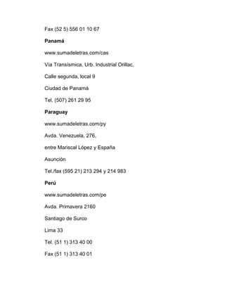 Fax (52 5) 556 01 10 67
Panamá
www.sumadeletras.com/cas
Vía Transísmica, Urb. Industrial Orillac,
Calle segunda, local 9
Ciudad de Panamá
Tel. (507) 261 29 95
Paraguay
www.sumadeletras.com/py
Avda. Venezuela, 276,
entre Mariscal López y España
Asunción
Tel./fax (595 21) 213 294 y 214 983
Perú
www.sumadeletras.com/pe
Avda. Primavera 2160
Santiago de Surco
Lima 33
Tel. (51 1) 313 40 00
Fax (51 1) 313 40 01
 