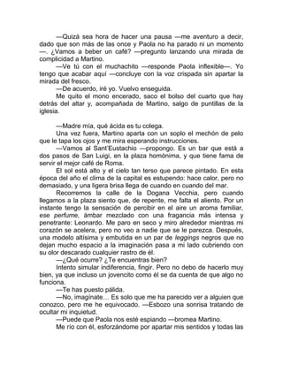 —Quizá sea hora de hacer una pausa —me aventuro a decir,
dado que son más de las once y Paola no ha parado ni un momento
—. ¿Vamos a beber un café? —pregunto lanzando una mirada de
complicidad a Martino.
—Ve tú con el muchachito —responde Paola inflexible—. Yo
tengo que acabar aquí —concluye con la voz crispada sin apartar la
mirada del fresco.
—De acuerdo, iré yo. Vuelvo enseguida.
Me quito el mono encerado, saco el bolso del cuarto que hay
detrás del altar y, acompañada de Martino, salgo de puntillas de la
iglesia.
—Madre mía, qué ácida es tu colega.
Una vez fuera, Martino aparta con un soplo el mechón de pelo
que le tapa los ojos y me mira esperando instrucciones.
—Vamos al Sant’Eustachio —propongo. Es un bar que está a
dos pasos de San Luigi, en la plaza homónima, y que tiene fama de
servir el mejor café de Roma.
El sol está alto y el cielo tan terso que parece pintado. En esta
época del año el clima de la capital es estupendo: hace calor, pero no
demasiado, y una ligera brisa llega de cuando en cuando del mar.
Recorremos la calle de la Dogana Vecchia, pero cuando
llegamos a la plaza siento que, de repente, me falta el aliento. Por un
instante tengo la sensación de percibir en el aire un aroma familiar,
ese perfume, ámbar mezclado con una fragancia más intensa y
penetrante: Leonardo. Me paro en seco y miro alrededor mientras mi
corazón se acelera, pero no veo a nadie que se le parezca. Después,
una modelo altísima y embutida en un par de leggings negros que no
dejan mucho espacio a la imaginación pasa a mi lado cubriendo con
su olor descarado cualquier rastro de él.
—¿Qué ocurre? ¿Te encuentras bien?
Intento simular indiferencia, fingir. Pero no debo de hacerlo muy
bien, ya que incluso un jovencito como él se da cuenta de que algo no
funciona.
—Te has puesto pálida.
—No, imagínate… Es solo que me ha parecido ver a alguien que
conozco, pero me he equivocado. —Esbozo una sonrisa tratando de
ocultar mi inquietud.
—Puede que Paola nos esté espiando —bromea Martino.
Me río con él, esforzándome por apartar mis sentidos y todas las
 