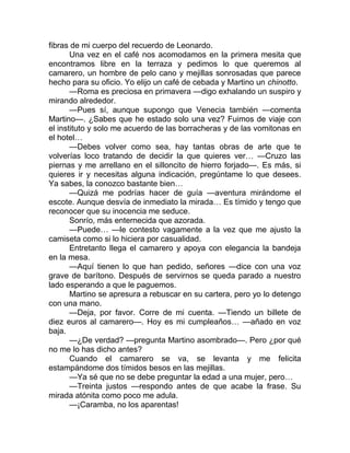 fibras de mi cuerpo del recuerdo de Leonardo.
Una vez en el café nos acomodamos en la primera mesita que
encontramos libre en la terraza y pedimos lo que queremos al
camarero, un hombre de pelo cano y mejillas sonrosadas que parece
hecho para su oficio. Yo elijo un café de cebada y Martino un chinotto.
—Roma es preciosa en primavera —digo exhalando un suspiro y
mirando alrededor.
—Pues sí, aunque supongo que Venecia también —comenta
Martino—. ¿Sabes que he estado solo una vez? Fuimos de viaje con
el instituto y solo me acuerdo de las borracheras y de las vomitonas en
el hotel…
—Debes volver como sea, hay tantas obras de arte que te
volverías loco tratando de decidir la que quieres ver… —Cruzo las
piernas y me arrellano en el silloncito de hierro forjado—. Es más, si
quieres ir y necesitas alguna indicación, pregúntame lo que desees.
Ya sabes, la conozco bastante bien…
—Quizá me podrías hacer de guía —aventura mirándome el
escote. Aunque desvía de inmediato la mirada… Es tímido y tengo que
reconocer que su inocencia me seduce.
Sonrío, más enternecida que azorada.
—Puede… —le contesto vagamente a la vez que me ajusto la
camiseta como si lo hiciera por casualidad.
Entretanto llega el camarero y apoya con elegancia la bandeja
en la mesa.
—Aquí tienen lo que han pedido, señores —dice con una voz
grave de barítono. Después de servirnos se queda parado a nuestro
lado esperando a que le paguemos.
Martino se apresura a rebuscar en su cartera, pero yo lo detengo
con una mano.
—Deja, por favor. Corre de mi cuenta. —Tiendo un billete de
diez euros al camarero—. Hoy es mi cumpleaños… —añado en voz
baja.
—¿De verdad? —pregunta Martino asombrado—. Pero ¿por qué
no me lo has dicho antes?
Cuando el camarero se va, se levanta y me felicita
estampándome dos tímidos besos en las mejillas.
—Ya sé que no se debe preguntar la edad a una mujer, pero…
—Treinta justos —respondo antes de que acabe la frase. Su
mirada atónita como poco me adula.
—¡Caramba, no los aparentas!
 