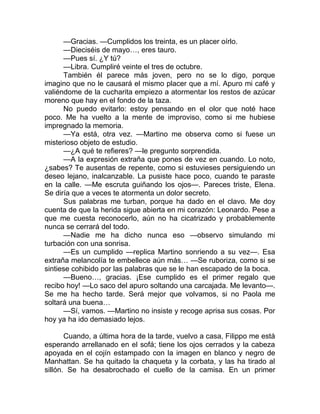 —Gracias. —Cumplidos los treinta, es un placer oírlo.
—Dieciséis de mayo…, eres tauro.
—Pues sí. ¿Y tú?
—Libra. Cumpliré veinte el tres de octubre.
También él parece más joven, pero no se lo digo, porque
imagino que no le causará el mismo placer que a mí. Apuro mi café y
valiéndome de la cucharita empiezo a atormentar los restos de azúcar
moreno que hay en el fondo de la taza.
No puedo evitarlo: estoy pensando en el olor que noté hace
poco. Me ha vuelto a la mente de improviso, como si me hubiese
impregnado la memoria.
—Ya está, otra vez. —Martino me observa como si fuese un
misterioso objeto de estudio.
—¿A qué te refieres? —le pregunto sorprendida.
—A la expresión extraña que pones de vez en cuando. Lo noto,
¿sabes? Te ausentas de repente, como si estuvieses persiguiendo un
deseo lejano, inalcanzable. La pusiste hace poco, cuando te paraste
en la calle. —Me escruta guiñando los ojos—. Pareces triste, Elena.
Se diría que a veces te atormenta un dolor secreto.
Sus palabras me turban, porque ha dado en el clavo. Me doy
cuenta de que la herida sigue abierta en mi corazón: Leonardo. Pese a
que me cuesta reconocerlo, aún no ha cicatrizado y probablemente
nunca se cerrará del todo.
—Nadie me ha dicho nunca eso —observo simulando mi
turbación con una sonrisa.
—Es un cumplido —replica Martino sonriendo a su vez—. Esa
extraña melancolía te embellece aún más… —Se ruboriza, como si se
sintiese cohibido por las palabras que se le han escapado de la boca.
—Bueno…, gracias. ¡Ese cumplido es el primer regalo que
recibo hoy! —Lo saco del apuro soltando una carcajada. Me levanto—.
Se me ha hecho tarde. Será mejor que volvamos, si no Paola me
soltará una buena…
—Sí, vamos. —Martino no insiste y recoge aprisa sus cosas. Por
hoy ya ha ido demasiado lejos.
Cuando, a última hora de la tarde, vuelvo a casa, Filippo me está
esperando arrellanado en el sofá; tiene los ojos cerrados y la cabeza
apoyada en el cojín estampado con la imagen en blanco y negro de
Manhattan. Se ha quitado la chaqueta y la corbata, y las ha tirado al
sillón. Se ha desabrochado el cuello de la camisa. En un primer
 