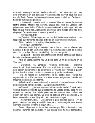 momento creo que se ha quedado dormido, pero después veo que
está moviendo un pie descalzo y canturreando en voz baja Via con
me, de Paolo Conte, una de nuestras canciones preferidas. De hecho,
tiene los auriculares puestos.
Lo contemplo durante casi un minuto. Una luz tenue ilumina su
rostro afable. Mirarlo me serena. Quizá sea feliz de verdad, por
primera vez en mi vida. Feliz de pertenecerle a él, a este lugar, feliz de
todo lo que me rodea. Apenas me acerco al sofá, Filippo abre los ojos
de golpe. Se desentumece, sonríe y me dice:
—Felicidades, Bibi.
—¡Gracias, Fil! Aunque ya me has felicitado esta mañana… —
respondo quedamente dejando el bolso en la alfombra de lunares.
Filippo exhala un suspiro y abre los brazos.
—Ven aquí, ¡abrázame!
Me atrae hacia él y yo me dejo caer sobre su cuerpo caliente. Me
acaricia la boca con un tierno beso y a continuación saca de debajo
del cojín un sobre blanco con el dibujo de una margarita.
—Es para ti —susurra esbozando una amplia sonrisa que deja a
la vista sus dientes perfectos.
Abro el sobre. Dentro hay un bono para un fin de semana en la
Toscana.
—Caramba, Fil, ¡gracias! ¿Vamos entonces? —exclamo
abrazándolo impulsivamente. Es una auténtica sorpresa… Lo beso
con pasión saboreando de antemano la velada que vamos a pasar
juntos, los dos solos, comiendo porquerías y haciendo el amor.
Pero mi regalo de cumpleaños no se acaba aquí. Filippo ha
organizado en mi honor una cena con varios amigos en uno de los
mejores restaurantes de Roma.
—Treinta años son treinta años —recalca con énfasis—. Y hay
que celebrarlo como se debe… ¡Me parecía lo mínimo!
—Cuidado… ¿No me estarás mimando demasiado? —A decir
verdad, habría preferido que pasásemos la velada solos, pero he de
reconocer que es otro detalle precioso, de manera que prefiero no
echar por tierra sus planes. Le cojo la cabeza entre las manos y lo
besuqueo en la cara—. Soy feliz, feliz de estar contigo.
—Yo también, Bibi. —Me acaricia el pelo con los dedos—. Y, si
puedo decirlo, me alegra también que ya no seas vegetariana. Antes
siempre era difícil invitarte a algún sitio…
Sonrío al pensar en todas las manías que Filippo ha tenido que
soportar durante las comidas y las cenas que hemos compartido
 