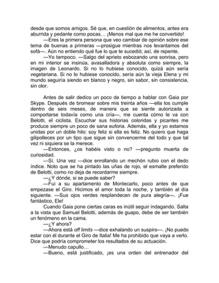 desde que somos amigos. Sé que, en cuestión de alimentos, antes era
aburrida y pedante como pocas… ¡Menos mal que me he convertido!
—Eres la primera persona que veo cambiar de opinión sobre ese
tema de buenas a primeras —prosigue mientras nos levantamos del
sofá—. Aún no entiendo qué fue lo que te sucedió; así, de repente.
—Yo tampoco. —Salgo del aprieto esbozando una sonrisa, pero
en mi interior se insinúa, avasalladora y absoluta como siempre, la
imagen de Leonardo. Si no lo hubiese conocido, quizá aún sería
vegetariana. Si no lo hubiese conocido, sería aún la vieja Elena y mi
mundo seguiría siendo en blanco y negro, sin sabor, sin consistencia,
sin olor.
Antes de salir dedico un poco de tiempo a hablar con Gaia por
Skype. Después de bromear sobre mis treinta años —ella los cumple
dentro de seis meses, de manera que se siente autorizada a
comportarse todavía como una cría—, me cuenta cómo le va con
Belotti, el ciclista. Escuchar sus historias coloridas y picantes me
produce siempre un poco de sana euforia. Además, ella y yo estamos
unidas por un doble hilo: soy feliz si ella es feliz. No quiero que haga
gilipolleces por un tipo que sigue sin convencerme del todo y que tal
vez ni siquiera se la merece.
—Entonces, ¿os habéis visto o no? —pregunto muerta de
curiosidad.
—Sí. Una vez —dice enrollando un mechón rubio con el dedo
índice. Noto que se ha pintado las uñas de rojo, el esmalte preferido
de Belotti, como no deja de recordarme siempre.
—¿Y dónde, si se puede saber?
—Fui a su apartamento de Montecarlo, poco antes de que
empezase el Giro. Hicimos el amor toda la noche, y también al día
siguiente. —Sus ojos verdes resplandecen de pura alegría—. ¡Fue
fantástico, Ele!
Cuando Gaia pone ciertas caras es inútil seguir indagando. Salta
a la vista que Samuel Belotti, además de guapo, debe de ser también
un fenómeno en la cama.
—¿Y ahora?
—Ahora está off limits —dice exhalando un suspiro—. ¡No puedo
estar con él durante el Giro de Italia! Me ha prohibido que vaya a verlo.
Dice que podría comprometer los resultados de su actuación.
—Menudo capullo…
—Bueno, está justificado, ¡es una orden del entrenador del
 