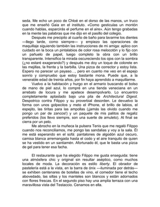 seda. Me echo un poco de Chloé en el dorso de las manos, un truco
que me enseñó Gaia en el instituto. «Como gesticulas un montón
cuando hablas, esparcirás el perfume en el aire». Aún tengo grabadas
en la mente las palabras que me dijo en el pasillo del colegio.
Después me precipito al cuarto de baño para lavarme los dientes
—llego tarde, como siempre— y empiezo las operaciones de
maquillaje siguiendo también las instrucciones de mi amiga: aplico con
cuidado en la boca un pintalabios de color rosa melocotón y lo fijo con
un pañuelo de papel, luego completo la obra con un brillo
transparente. Intensifico la mirada oscureciendo los ojos con la sombra
(¿no estaré exagerando?) y después me doy un toque de colorete en
las mejillas, la frente y la barbilla. Una pizca de corrector y estoy lista.
Espero no parecer un payaso…, pero en cuanto me veo en el espejo
sonrío y compruebo que estoy bastante mona. Puede que, a la
venerable edad de treinta años, por fin haya aprendido a maquillarme.
Vuelvo a la habitación y hurgo en el armario buscando el bolso
de mano de piel azul, lo compré en una tienda veneciana en un
arrebato de locura y me apetece desempolvarlo. Lo encuentro
completamente aplastado bajo una pila de Architectural Digest.
Despotrico contra Filippo y su proverbial desorden. Le devuelvo la
forma con unos golpecitos y meto el iPhone, el brillo de labios, el
espejito, las tiritas para las ampollas (¡jamás las olvido cuando me
pongo un par de zancos!) y un paquete de mis palitos de regaliz
preferidos (los llevo siempre, son una suerte de amuleto). Al final se
cierra por un pelo.
Me abrocho en la muñeca la pulsera Tenis que me regaló Filippo
cuando nos reconciliamos, me pongo las sandalias y voy a la sala. Él
me está esperando en el sofá: pantalones de algodón azul oscuro,
camisa blanca arremangada hasta el codo y el aire tranquilo de quien
se ha vestido en un santiamén. Afortunado él, que le basta una pizca
de gel para tener esa facha.
El restaurante que ha elegido Filippo me gusta enseguida: tiene
una atmósfera chic y original sin resultar aséptico, como muchos
locales de moda. La decoración es estilo liberty. El obrador de
pastelería está a la vista, en la barra de ónix —iluminada por detrás—
se exhiben centenares de botellas de vino, el comedor tiene el techo
abovedado, las sillas y los manteles son blancos y están adornados
con flores frescas. En el segundo piso hay una amplia terraza con una
maravillosa vista del Testaccio. Cenamos en ella.
 