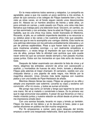 En la mesa estamos todos serenos y relajados. La compañía es
agradable, pese a que me cuesta un poco sentirme a mis anchas. A
pesar de que conozco a los colegas de Filippo bastante bien y los he
visto ya otras veces, en el fondo siguen siendo unos desconocidos
para mí. Alessio es un hombre atractivo de treinta y siete años, un
poco entrado en carnes, y está casado con Flavia, una rubia más bien
llamativa que trabaja para una televisión local. Giovanni, en cambio, es
un tipo esmirriado y con entradas, tiene la edad de Filippo y una novia,
Isabella, que es una chica muy dulce, recién licenciada en Medicina.
Riccardo, el jefe, es un solterón impenitente decidido a no renunciar a
su estatus pese a las canas y los cuarenta años más que pasados.
Cada vez que lo veo lo acompaña una «amiga» distinta. Esta noche es
una pelirroja silenciosa con los pómulos probablemente retocados y un
par de piernas espléndidas. Pese a que hacen todo lo que pueden
para mostrarse amables conmigo —y son realmente simpáticos e
interesantes—, a veces tengo la impresión de que nunca podré ser
una de ellos, porque falta la afinidad casi química que solo puede
nacer entre los que se conocen desde siempre y han pasado muchas
cosas juntos. Estos son los momentos en que más echo de menos a
Gaia.
Después de haber examinado con atención la lista de vinos y el
menú, elegimos las entradas: arancini de arroz con caciocavallo y
azafrán, y montaditos de huevas de atún, limón, tomate y albahaca.
Filippo pide además el mejor champán. El camarero, vestido con una
chaqueta blanca y una pajarita de seda negra, nos felicita por la
magnífica elección. Unos minutos más tarde regresa con nuestros
platos y con una botella de Piper-Heidsieck de añada.
Mientras Alessio llenas las copas, Filippo se yergue en su silla y
adopta una expresión casi solemne. Levanta su copa y exclama con
convicción: «Por mi novia», y todos se suman al brindis.
Me pongo roja como un tomate y tengo que taparme la cara con
una mano. No sé si matarlo o comérmelo a besos. Es la primera vez
que lo oigo pronunciar esa palabra. A pesar de que llevamos un mes y
medio viviendo juntos y nuestra relación es oficial desde el primer día,
me impresiona oírselo decir.
Con una sonrisa forzada, levanto mi copa y brindo yo también.
Filippo me besa en los labios y yo le devuelvo el beso, pese a que
ciertas efusiones en público me dan mucha vergüenza.
Por fin empezamos a comer, pero poco después del brindis
empiezo a sentir una inesperada melancolía. Será que los cumpleaños
 