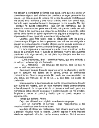 me obligan a considerar el tiempo que pasa, será que me siento un
poco desarraigada, será el champán, que hace emerger pensamientos
tristes…, el caso es que de repente me invade la extraña nostalgia que
me asaltó esta mañana y que hasta Martino notó. Me siento lejos,
fuera de lugar, como hacía mucho tiempo que no me sucedía. Me digo
—aunque no puedo engañarme— que son las hormonas, que se
acerca la menstruación, pero, en el fondo, sé que no puede ser solo
eso. Pese a las sonrisas que dispenso a derecha e izquierda, estos
treinta años tienen un sabor agridulce y ni siquiera el magnífico arroz
al pesto de cítricos, aguacate y menta consigue borrarlo.
Cuando, algo más tarde, llega la estupenda tarta de pera y
chocolate que Filippo ha hecho preparar para mí me veo obligada a
apagar las velitas bajo las miradas alegres de los demás sintiendo un
único e íntimo deseo: que esta velada concluya lo antes posible.
La tarta regresa a la cocina para que la corten y la sirvan en los
platos de porcelana fina, y cuando el camarero vuelve con nuestras
porciones noto algo extraño: en mi plato hay dibujada una flor con
granos de granada.
—¡Qué preciosidad, Bibi! —comenta Filippo, que está sentado a
mi lado—. Un homenaje a la festejada.
—Sí…, monísimo. —Me esfuerzo por sonreír, pero sé que mi
cara se está resquebrajando.
Con mano trémula trato de tragar un sorbo de champán y siento
que el corazón me estalla en el pecho, presa de emociones
contradictorias. Granos de granada. No puede ser una casualidad, es
una señal, un mensaje de él, lo sé…, y, con todo, no acabo de
creérmelo.
Intento apartar a Leonardo de mi mente concentrándome todo lo
que puedo en Alessio, que en este momento habla animadamente
sobre el proyecto de recuperación de un parque abandonado, pero sus
monólogos sobre diseño ecológico y bioconstrucción no me ayudan.
Empiezo a perder el control y decido que no puedo esperar un
segundo más.
Tengo que saberlo. Ahora.
Dejo caer el tenedor en el plato y me levanto de golpe.
—Voy un momento al servicio —digo respondiendo a las
miradas inquisitivas de mis comensales.
Me dirijo al interior del restaurante, dejo atrás la puerta del baño
y prosigo resuelta hacia la cocina. Camino deprisa y miro inquieta
alrededor sujetando el bolso con las manos sudadas. Quizá sea una
 