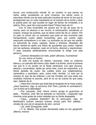 locura, una construcción mental. Si, en cambio, lo que pienso es
cierto, estoy cometiendo un error inmenso: me siento como si
estuviese viendo una de esas películas insulsas de terror en las que la
protagonista oye un ruido inquietante en el corazón de la noche y abre
la puerta para ver qué sucede en lugar de llamar de inmediato a la
policía. Pero ¿qué otra cosa puedo hacer? Estoy fuera de mí.
Con la cara encendida me asomo por el ojo de buey de la
cocina, pero no alcanzo a ver mucho. A continuación, exhalando un
suspiro, empujo las puertas, que se abren como las de un saloon. Por
un pelo no choco con un camarero que justo en ese momento sale
transportando cuatro platos humeantes, pero, por suerte, logro
esquivarlo echándome a un lado. La confusión es tal que me aturde:
un estruendo de voces, vapores, olores y tintineos. Alrededor del
banco central se apiña una hilera de ayudantes que cortan, trajinan
con las sartenes, empanan, asan en el horno, decoran y espolvorean.
Y esta orquesta perfectamente sincronizada la dirige una sola
persona.
—¡Vamos retrasados con todo, joder! ¡Moveos, muchachos!
Su voz, como un trueno.
Al verlo me quedo sin aliento. Leonardo. Viste un uniforme
blanco y un pañuelo del mismo color atado a la frente, como la primera
vez que lo vi en acción en la fiesta veneciana. Los ojos oscuros,
atentos y encendidos, barba de varios días, como de costumbre, y la
frente perlada de sudor. Da vueltas entre sus colaboradores,
carismático y autoritario, pero, sobre todo, temible. Lo noto por la
manera en que da las órdenes y por las miradas con que estas son
recibidas mientras lo escruto, pero él no se da cuenta de que estoy
aquí, delante de él.
—Hace tres minutos que está lista la langosta de la mesa cuatro.
¿Qué hacemos, Ugo, la servimos fría? Pero ¿dónde te contrataron?,
¿en la feria de la albóndiga?
—Por supuesto, chef. Ahora mismo pongo la guarnición al
plato… Perdone, chef. Me he distraído un momento —responde Ugo
mientras unas gotas de sudor resbalan por su frente despejada.
—Vaya, ¿estabas distraído? No te preocupes, Ugo, en
McDonald’s buscan siempre buenos chicos para freír patatas…
¡Acaba de una vez el carpaccio de atún, vamos!
—¡Sí, chef! ¡Enseguida, chef!
—Y tú, Alberto, has puesto demasiada salsa en los garganelli.
¡Menos, menos!
 