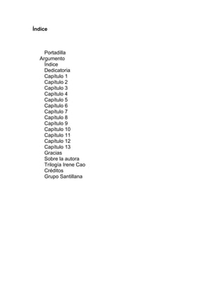 Índice
Portadilla
Argumento
Índice
Dedicatoria
Capítulo 1
Capítulo 2
Capítulo 3
Capítulo 4
Capítulo 5
Capítulo 6
Capítulo 7
Capítulo 8
Capítulo 9
Capítulo 10
Capítulo 11
Capítulo 12
Capítulo 13
Gracias
Sobre la autora
Trilogía Irene Cao
Créditos
Grupo Santillana
 