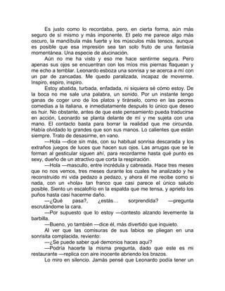 Es justo como lo recordaba, pero, en cierta forma, aún más
seguro de sí mismo y más imponente. El pelo me parece algo más
oscuro, la mandíbula más fuerte y los músculos más tensos, aunque
es posible que esa impresión sea tan solo fruto de una fantasía
momentánea. Una especie de alucinación.
Aún no me ha visto y eso me hace sentirme segura. Pero
apenas sus ojos se encuentran con los míos mis piernas flaquean y
me echo a temblar. Leonardo esboza una sonrisa y se acerca a mí con
un par de zancadas. Me quedo paralizada, incapaz de moverme.
Inspiro, espiro, inspiro.
Estoy abatida, turbada, enfadada, ni siquiera sé cómo estoy. De
la boca no me sale una palabra, un sonido. Por un instante tengo
ganas de coger uno de los platos y tirárselo, como en las peores
comedias a la italiana, e inmediatamente después lo único que deseo
es huir. No obstante, antes de que este pensamiento pueda traducirse
en acción, Leonardo se planta delante de mí y me sujeta con una
mano. El contacto basta para borrar la realidad que me circunda.
Había olvidado lo grandes que son sus manos. Lo calientes que están
siempre. Trato de desasirme, en vano.
—Hola —dice sin más, con su habitual sonrisa descarada y los
extraños juegos de luces que hacen sus ojos. Las arrugas que se le
forman al gesticular siguen ahí, para recordarme hasta qué punto es
sexy, dueño de un atractivo que corta la respiración.
—Hola —mascullo, entre incrédula y cabreada. Hace tres meses
que no nos vemos, tres meses durante los cuales he analizado y he
reconstruido mi vida pedazo a pedazo, y ahora él me recibe como si
nada, con un «hola» tan franco que casi parece el único saludo
posible. Siento un escalofrío en la espalda que me tensa, y aprieto los
puños hasta casi hacerme daño.
—¿Qué pasa?, ¿estás… sorprendida? —pregunta
escrutándome la cara.
—Por supuesto que lo estoy —contesto alzando levemente la
barbilla.
—Bueno, yo también —dice él, más divertido que inquieto.
Al ver que las comisuras de sus labios se pliegan en una
sonrisita complacida, reviento:
—¿Se puede saber qué demonios haces aquí?
—Podría hacerte la misma pregunta, dado que este es mi
restaurante —replica con aire inocente abriendo los brazos.
Lo miro en silencio. Jamás pensé que Leonardo podía tener un
 