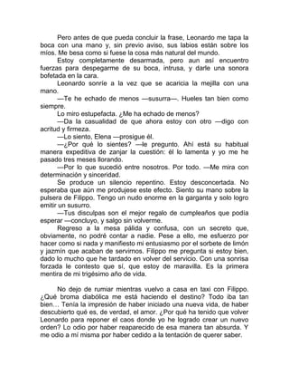 Pero antes de que pueda concluir la frase, Leonardo me tapa la
boca con una mano y, sin previo aviso, sus labios están sobre los
míos. Me besa como si fuese la cosa más natural del mundo.
Estoy completamente desarmada, pero aun así encuentro
fuerzas para despegarme de su boca, intrusa, y darle una sonora
bofetada en la cara.
Leonardo sonríe a la vez que se acaricia la mejilla con una
mano.
—Te he echado de menos —susurra—. Hueles tan bien como
siempre.
Lo miro estupefacta. ¿Me ha echado de menos?
—Da la casualidad de que ahora estoy con otro —digo con
acritud y firmeza.
—Lo siento, Elena —prosigue él.
—¿Por qué lo sientes? —le pregunto. Ahí está su habitual
manera expeditiva de zanjar la cuestión: él lo lamenta y yo me he
pasado tres meses llorando.
—Por lo que sucedió entre nosotros. Por todo. —Me mira con
determinación y sinceridad.
Se produce un silencio repentino. Estoy desconcertada. No
esperaba que aún me produjese este efecto. Siento su mano sobre la
pulsera de Filippo. Tengo un nudo enorme en la garganta y solo logro
emitir un susurro.
—Tus disculpas son el mejor regalo de cumpleaños que podía
esperar —concluyo, y salgo sin volverme.
Regreso a la mesa pálida y confusa, con un secreto que,
obviamente, no podré contar a nadie. Pese a ello, me esfuerzo por
hacer como si nada y manifiesto mi entusiasmo por el sorbete de limón
y jazmín que acaban de servirnos. Filippo me pregunta si estoy bien,
dado lo mucho que he tardado en volver del servicio. Con una sonrisa
forzada le contesto que sí, que estoy de maravilla. Es la primera
mentira de mi trigésimo año de vida.
No dejo de rumiar mientras vuelvo a casa en taxi con Filippo.
¿Qué broma diabólica me está haciendo el destino? Todo iba tan
bien… Tenía la impresión de haber iniciado una nueva vida, de haber
descubierto qué es, de verdad, el amor. ¿Por qué ha tenido que volver
Leonardo para reponer el caos donde yo he logrado crear un nuevo
orden? Lo odio por haber reaparecido de esa manera tan absurda. Y
me odio a mí misma por haber cedido a la tentación de querer saber.
 