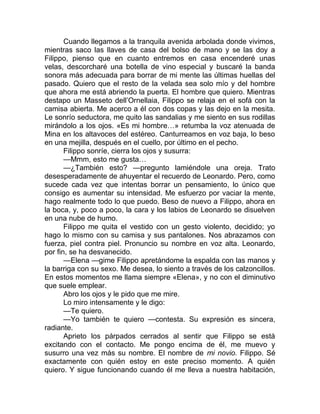 Cuando llegamos a la tranquila avenida arbolada donde vivimos,
mientras saco las llaves de casa del bolso de mano y se las doy a
Filippo, pienso que en cuanto entremos en casa encenderé unas
velas, descorcharé una botella de vino especial y buscaré la banda
sonora más adecuada para borrar de mi mente las últimas huellas del
pasado. Quiero que el resto de la velada sea solo mío y del hombre
que ahora me está abriendo la puerta. El hombre que quiero. Mientras
destapo un Masseto dell’Ornellaia, Filippo se relaja en el sofá con la
camisa abierta. Me acerco a él con dos copas y las dejo en la mesita.
Le sonrío seductora, me quito las sandalias y me siento en sus rodillas
mirándolo a los ojos. «Es mi hombre…» retumba la voz atenuada de
Mina en los altavoces del estéreo. Canturreamos en voz baja, lo beso
en una mejilla, después en el cuello, por último en el pecho.
Filippo sonríe, cierra los ojos y susurra:
—Mmm, esto me gusta…
—¿También esto? —pregunto lamiéndole una oreja. Trato
desesperadamente de ahuyentar el recuerdo de Leonardo. Pero, como
sucede cada vez que intentas borrar un pensamiento, lo único que
consigo es aumentar su intensidad. Me esfuerzo por vaciar la mente,
hago realmente todo lo que puedo. Beso de nuevo a Filippo, ahora en
la boca, y, poco a poco, la cara y los labios de Leonardo se disuelven
en una nube de humo.
Filippo me quita el vestido con un gesto violento, decidido; yo
hago lo mismo con su camisa y sus pantalones. Nos abrazamos con
fuerza, piel contra piel. Pronuncio su nombre en voz alta. Leonardo,
por fin, se ha desvanecido.
—Elena —gime Filippo apretándome la espalda con las manos y
la barriga con su sexo. Me desea, lo siento a través de los calzoncillos.
En estos momentos me llama siempre «Elena», y no con el diminutivo
que suele emplear.
Abro los ojos y le pido que me mire.
Lo miro intensamente y le digo:
—Te quiero.
—Yo también te quiero —contesta. Su expresión es sincera,
radiante.
Aprieto los párpados cerrados al sentir que Filippo se está
excitando con el contacto. Me pongo encima de él, me muevo y
susurro una vez más su nombre. El nombre de mi novio. Filippo. Sé
exactamente con quién estoy en este preciso momento. A quién
quiero. Y sigue funcionando cuando él me lleva a nuestra habitación,
 