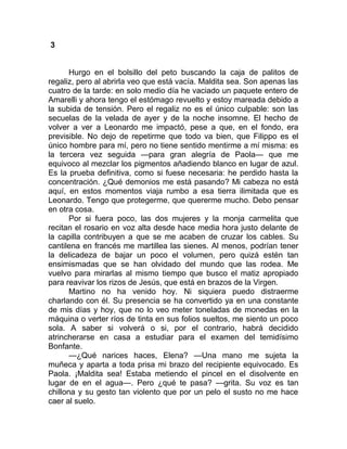 3
Hurgo en el bolsillo del peto buscando la caja de palitos de
regaliz, pero al abrirla veo que está vacía. Maldita sea. Son apenas las
cuatro de la tarde: en solo medio día he vaciado un paquete entero de
Amarelli y ahora tengo el estómago revuelto y estoy mareada debido a
la subida de tensión. Pero el regaliz no es el único culpable: son las
secuelas de la velada de ayer y de la noche insomne. El hecho de
volver a ver a Leonardo me impactó, pese a que, en el fondo, era
previsible. No dejo de repetirme que todo va bien, que Filippo es el
único hombre para mí, pero no tiene sentido mentirme a mí misma: es
la tercera vez seguida —para gran alegría de Paola— que me
equivoco al mezclar los pigmentos añadiendo blanco en lugar de azul.
Es la prueba definitiva, como si fuese necesaria: he perdido hasta la
concentración. ¿Qué demonios me está pasando? Mi cabeza no está
aquí, en estos momentos viaja rumbo a esa tierra ilimitada que es
Leonardo. Tengo que protegerme, que quererme mucho. Debo pensar
en otra cosa.
Por si fuera poco, las dos mujeres y la monja carmelita que
recitan el rosario en voz alta desde hace media hora justo delante de
la capilla contribuyen a que se me acaben de cruzar los cables. Su
cantilena en francés me martillea las sienes. Al menos, podrían tener
la delicadeza de bajar un poco el volumen, pero quizá estén tan
ensimismadas que se han olvidado del mundo que las rodea. Me
vuelvo para mirarlas al mismo tiempo que busco el matiz apropiado
para reavivar los rizos de Jesús, que está en brazos de la Virgen.
Martino no ha venido hoy. Ni siquiera puedo distraerme
charlando con él. Su presencia se ha convertido ya en una constante
de mis días y hoy, que no lo veo meter toneladas de monedas en la
máquina o verter ríos de tinta en sus folios sueltos, me siento un poco
sola. A saber si volverá o si, por el contrario, habrá decidido
atrincherarse en casa a estudiar para el examen del temidísimo
Bonfante.
—¿Qué narices haces, Elena? —Una mano me sujeta la
muñeca y aparta a toda prisa mi brazo del recipiente equivocado. Es
Paola. ¡Maldita sea! Estaba metiendo el pincel en el disolvente en
lugar de en el agua—. Pero ¿qué te pasa? —grita. Su voz es tan
chillona y su gesto tan violento que por un pelo el susto no me hace
caer al suelo.
 