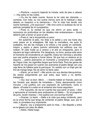 —Perdona —susurro bajando la mirada; ardo de pies a cabeza
—. Hoy estoy en las nubes.
—Ya me he dado cuenta. Nunca te he visto tan distraída —
comenta. Con todo, su voz suena menos acre de lo habitual y deja
abierto un resquicio a la clemencia—. Por lo visto has tenido una
noche fuertecita, ¿me equivoco? —Me mira como si acabase de ver la
película completa de mi cumpleaños.
—Pues sí, la verdad es que me dormí un poco tarde —
reconozco sin profundizar en los detalles más embarazosos—. Quizá
debería salir a tomar un poco el aire.
—Pues sí, sal a recuperarte un poco.
Sin quitarme el peto, me dirijo a la salida y una vez fuera doy
unos pasos en la anteiglesia. Me bajo la cremallera, me quito la
sudadera, me ato las mangas a la cintura y me quedo en camiseta.
Inspiro y espiro a pleno pulmón admirando los edificios que me
rodean. El cielo huele ya a verano y el aire es chispeante, pero ni
siquiera así logro calmarme. Por desgracia, no fumo, porque este sería
el momento de encenderme un cigarrillo. Estoy tan nerviosa y aturdida
que casi podría empezar a fumar ahora. Sé que hay un estanco en la
esquina…, podría acercarme un momento y comprarme una cajetilla
de Vogue Lilas, los cigarrillos largos que fuma Gaia. Pero las ganas de
hacerlo se me pasan en cuanto veo acercarse al padre Sèrge con una
caja llena de folletos para la parroquia. Va vestido con un traje gris de
lino de manga larga. No sé cómo no tiene calor.
—Elenà, ça va bien? —Me sonríe con sus dientes blanquísimos.
Se estará preguntando por qué estoy aquí fuera y no dentro,
trabajando.
—Oui, tout va bien. Merci… —Intento hablar en francés, pero es
tan forzado que desisto de inmediato—. Estoy descansando cinco
minutos —me justifico con una expresión de sufrimiento, como si
dijese: «Prueba tú a estar en el andamio tres horas seguidas».
—Por supuesto, de vez en cuando hay que parar un poco —dice
y aprovecha el momento para endosarme un folleto—. Es el programa
de junio, recién impreso —me explica con una sonrisa triunfal.
—Gracias. Lo leeré. —Salta a la vista que estoy mintiendo, pero
es la única forma que tengo de contentar al padre Sèrge, que, por lo
visto, lo considera muy importante.
—Bueno, voy a prepararme para la misa. —Se despide y entra
en la iglesia con paso de atleta.
—Adiós. Hasta luego.
 
