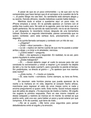 A pesar de que es un poco entrometido —y de que aún no ha
comprendido que hace tiempo que di el cerrojazo a la cuestión de la fe
—, el padre Sèrge me cae bien. Su semblante está siempre alegre y
su acento, francés africano, resulta melodioso cuando habla italiano.
Mientras dudo si entrar o quedarme aquí un poco más, mi
iPhone empieza a sonar. En la pantalla aparece un número con el
prefijo tres cuatro cero. No está en la agenda, pero me temo que sé a
quién pertenece. No ha servido de nada borrarlo: me lo sé de memoria
y, por desgracia, lo recordaría incluso después de una borrachera
colosal. Durante un segundo interminable, pienso convencida que no
quiero contestar, pero esta certeza dura, precisamente, solo un
segundo.
A la quinta llamada carraspeo y contesto con un hilo de voz:
—¿Dígame?
—¡Hola! —dice Leonardo—. Soy yo.
—Lo sé —replico sin darme cuenta de que me he puesto a andar
arriba y abajo, y a mirar a mi alrededor, nerviosa.
—¿Cómo estás? —pregunta.
—Bien —me apresuro a responder. En realidad, no es así, pero
quiero liquidarlo lo antes posible.
—¿Estás trabajando?
—Sí… —Quizá debería coger al vuelo la excusa para dar por
concluida la conversación y volver a respirar (¿mi corazón ha dejado
de latir y no me he dado cuenta?), pero Leonardo no pierde el tiempo.
Sin preámbulos, va directo al grano—: ¿Te apetece que nos veamos
esta noche?
—¿Esta noche…? —Vacilo un instante.
—Sí, esta noche —corrobora. Como siempre, su tono es firme,
seguro.
En resumen: este hombre piensa que puede aparecer de la
noche a la mañana en mi vida, dejarme el corazón hecho añicos,
marcharse para regresar al cabo de unos meses como si nada y
encima preguntarme si quiero verlo. Esta noche. Quizá incluso espera
que dé saltos de alegría. «Te equivocas de medio a medio». Mi orgullo
me sugiere la primera respuesta. Pero en ese mismo instante un
deseo solapado y rastrero se insinúa en mi mente: la verdad es que
podría verlo, solo una vez, para hablar un poco y quizá aclarar por qué
rompimos. A fin de cuentas, qué tiene de malo…
—No sé si puedo. —Me tomo unos segundos para pensar
debatiéndome entre el orgullo y la emoción.
 