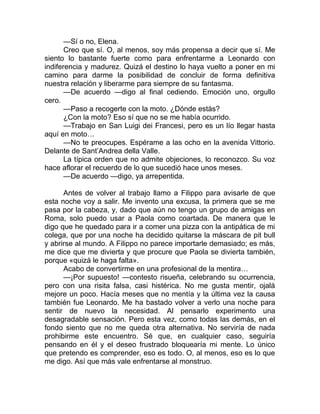 —Sí o no, Elena.
Creo que sí. O, al menos, soy más propensa a decir que sí. Me
siento lo bastante fuerte como para enfrentarme a Leonardo con
indiferencia y madurez. Quizá el destino lo haya vuelto a poner en mi
camino para darme la posibilidad de concluir de forma definitiva
nuestra relación y liberarme para siempre de su fantasma.
—De acuerdo —digo al final cediendo. Emoción uno, orgullo
cero.
—Paso a recogerte con la moto. ¿Dónde estás?
¿Con la moto? Eso sí que no se me había ocurrido.
—Trabajo en San Luigi dei Francesi, pero es un lío llegar hasta
aquí en moto…
—No te preocupes. Espérame a las ocho en la avenida Vittorio.
Delante de Sant’Andrea della Valle.
La típica orden que no admite objeciones, lo reconozco. Su voz
hace aflorar el recuerdo de lo que sucedió hace unos meses.
—De acuerdo —digo, ya arrepentida.
Antes de volver al trabajo llamo a Filippo para avisarle de que
esta noche voy a salir. Me invento una excusa, la primera que se me
pasa por la cabeza, y, dado que aún no tengo un grupo de amigas en
Roma, solo puedo usar a Paola como coartada. De manera que le
digo que he quedado para ir a comer una pizza con la antipática de mi
colega, que por una noche ha decidido quitarse la máscara de pit bull
y abrirse al mundo. A Filippo no parece importarle demasiado; es más,
me dice que me divierta y que procure que Paola se divierta también,
porque «quizá le haga falta».
Acabo de convertirme en una profesional de la mentira…
—¡Por supuesto! —contesto risueña, celebrando su ocurrencia,
pero con una risita falsa, casi histérica. No me gusta mentir, ojalá
mejore un poco. Hacía meses que no mentía y la última vez la causa
también fue Leonardo. Me ha bastado volver a verlo una noche para
sentir de nuevo la necesidad. Al pensarlo experimento una
desagradable sensación. Pero esta vez, como todas las demás, en el
fondo siento que no me queda otra alternativa. No serviría de nada
prohibirme este encuentro. Sé que, en cualquier caso, seguiría
pensando en él y el deseo frustrado bloquearía mi mente. Lo único
que pretendo es comprender, eso es todo. O, al menos, eso es lo que
me digo. Así que más vale enfrentarse al monstruo.
 