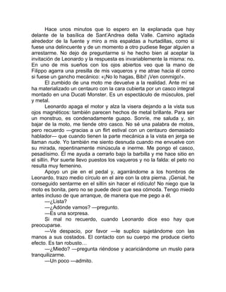 Hace unos minutos que lo espero en la explanada que hay
delante de la basílica de Sant’Andrea della Valle. Camino agitada
alrededor de la fuente y miro a mis espaldas a hurtadillas, como si
fuese una delincuente y de un momento a otro pudiese llegar alguien a
arrestarme. No dejo de preguntarme si he hecho bien al aceptar la
invitación de Leonardo y la respuesta es invariablemente la misma: no.
En uno de mis sueños con los ojos abiertos veo que la mano de
Filippo agarra una presilla de mis vaqueros y me atrae hacia él como
si fuese un gancho mecánico: «¡No lo hagas, Bibi! ¡Ven conmigo!».
El zumbido de una moto me devuelve a la realidad. Ante mí se
ha materializado un centauro con la cara cubierta por un casco integral
montado en una Ducati Monster. Es un espectáculo de músculos, piel
y metal.
Leonardo apaga el motor y alza la visera dejando a la vista sus
ojos magnéticos: también parecen hechos de metal brillante. Para ser
un monstruo, es condenadamente guapo. Sonríe, me saluda y, sin
bajar de la moto, me tiende otro casco. No sé una palabra de motos,
pero recuerdo —gracias a un flirt estival con un centauro demasiado
hablador— que cuando tienen la parte mecánica a la vista en jerga se
llaman nude. Yo también me siento desnuda cuando me envuelve con
su mirada, repentinamente minúscula e inerme. Me pongo el casco,
pesadísimo. Él me ayuda a cerrarlo bajo la barbilla y me hace sitio en
el sillín. Por suerte llevo puestos los vaqueros y no la falda: el peto no
resulta muy femenino.
Apoyo un pie en el pedal y, agarrándome a los hombros de
Leonardo, trazo medio círculo en el aire con la otra pierna. ¡Genial, he
conseguido sentarme en el sillín sin hacer el ridículo! No niego que la
moto es bonita, pero no se puede decir que sea cómoda. Tengo miedo
antes incluso de que arranque, de manera que me pego a él.
—¿Lista?
—¿Adónde vamos? —pregunto.
—Es una sorpresa.
Si mal no recuerdo, cuando Leonardo dice eso hay que
preocuparse.
—Ve despacio, por favor —le suplico sujetándome con las
manos a sus costados. El contacto con su cuerpo me produce cierto
efecto. Es tan robusto…
—¿Miedo? —pregunta riéndose y acariciándome un muslo para
tranquilizarme.
—Un poco —admito.
 