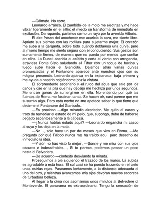 —Cálmate. No corro.
Leonardo arranca. El zumbido de la moto me electriza y me hace
vibrar ligeramente en el sillín; el miedo se transforma de inmediato en
excitación. Derrapando, partimos como un rayo por la avenida Vittorio.
El aire fresco del anochecer me acaricia la cara, me siento libre.
Aprieto sus piernas con las rodillas para sujetarme mejor. El corazón
me sube a la garganta, sobre todo cuando doblamos una curva, pero
al mismo tiempo me siento segura con él conduciendo. Sus gestos son
sumamente firmes, de manera que no puedo por menos que confiar
en ellos. La Ducati acaricia el asfalto y corta el viento con arrogancia,
atraviesa Ponte Sisto saludando el Tíber con un toque de bocina y
luego sube hacia el Gianicolo. Dejamos atrás varias curvas
pronunciadas y el Fontanone aparece ante nuestros ojos con su
mágica presencia. Leonardo aparca en la explanada, baja primero y
me ayuda a hacerlo cogiéndome por la cintura.
El sorprendente escenario y el ruido del agua que sale por los
caños y cae en la pila que hay debajo me hechiza por unos segundos.
Me entran ganas de sumergirme en ella. No entiendo por qué las
fuentes de Roma me fascinan tanto. Se hacen oír, casi parece que me
susurran algo. Pero esta noche no me apetece saber lo que tiene que
decirme el Fontanone del Gianicolo.
—Es precioso —digo mirando alrededor. Me quito el casco y
trato de remediar el estado de mi pelo, que, supongo, debe de haberse
pegado espantosamente a la cabeza.
—¿Nunca habías estado aquí? —Leonardo engancha mi casco
al suyo y los deja en la moto.
—No…, solo hace un par de meses que vivo en Roma. —Me
pregunto por qué Filippo nunca me ha traído aquí, pero desecho de
inmediato la idea.
—Y aún no has visto lo mejor. —Sonríe y me mira con sus ojos
oscuros e indescifrables—. Si te parece, podemos pasear un poco
hasta el Belvedere.
—De acuerdo —contesto desviando la mirada.
Proseguimos a pie siguiendo el trazado de los muros. La subida
es agradable a esta hora. El sol casi se ha puesto trazando en el cielo
unas estrías rojas. Paseamos lentamente, a la distancia adecuada el
uno del otro, y mientras avanzamos mis ojos devoran nuevos escorzos
de turbadora belleza.
Al llegar a la cima nos asomamos unos minutos al Belvedere di
Monteverde. El panorama es extraordinario. Tengo la sensación de
 