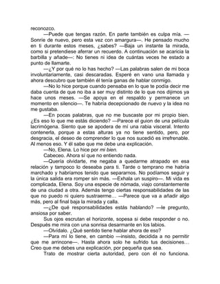 reconozco.
—Puede que tengas razón. En parte también es culpa mía. —
Sonríe de nuevo, pero esta vez con amargura—. He pensado mucho
en ti durante estos meses, ¿sabes? —Baja un instante la mirada,
como si pretendiese aferrar un recuerdo. A continuación se acaricia la
barbilla y añade—: No tienes ni idea de cuántas veces he estado a
punto de llamarte.
—¿Y por qué no lo has hecho? —Las palabras salen de mi boca
involuntariamente, casi descaradas. Esperé en vano una llamada y
ahora descubro que también él tenía ganas de hablar conmigo.
—No lo hice porque cuando pensaba en lo que te podía decir me
daba cuenta de que no iba a ser muy distinto de lo que nos dijimos ya
hace unos meses. —Se apoya en el respaldo y permanece un
momento en silencio—. Te habría decepcionado de nuevo y la idea no
me gustaba.
—En pocas palabras, que no me buscaste por mi propio bien.
¿Es eso lo que me estás diciendo? —Parece el guion de una película
lacrimógena. Siento que se apodera de mí una rabia visceral. Intento
contenerla, porque a estas alturas ya no tiene sentido, pero, por
desgracia, el deseo de comprender lo que nos sucedió es irrefrenable.
Al menos eso. Y él sabe que me debe una explicación.
—No, Elena. Lo hice por mi bien.
Cabeceo. Ahora sí que no entiendo nada.
—Quería olvidarte, me negaba a quedarme atrapado en esa
relación y tampoco lo deseaba para ti. Tarde o temprano me habría
marchado y habríamos tenido que separarnos. No podíamos seguir y
la única salida era romper sin más. —Exhala un suspiro—. Mi vida es
complicada, Elena. Soy una especie de nómada, viajo constantemente
de una ciudad a otra. Además tengo ciertas responsabilidades de las
que no puedo ni quiero sustraerme… —Parece que va a añadir algo
más, pero al final baja la mirada y calla.
—¿De qué responsabilidades estás hablando? —le pregunto,
ansiosa por saber.
Sus ojos escrutan el horizonte, sopesa si debe responder o no.
Después me mira con una sonrisa desarmante en los labios.
—Olvídalo. ¿Qué sentido tiene hablar ahora de eso?
—Para mí lo tiene, en cambio —insisto, decidida a no permitir
que me arrincone—. Hasta ahora solo he sufrido tus decisiones…
Creo que me debes una explicación, por pequeña que sea.
Trato de mostrar cierta autoridad, pero con él no funciona.
 