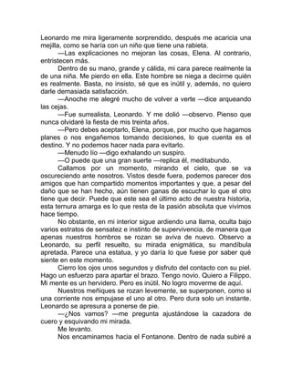 Leonardo me mira ligeramente sorprendido, después me acaricia una
mejilla, como se haría con un niño que tiene una rabieta.
—Las explicaciones no mejoran las cosas, Elena. Al contrario,
entristecen más.
Dentro de su mano, grande y cálida, mi cara parece realmente la
de una niña. Me pierdo en ella. Este hombre se niega a decirme quién
es realmente. Basta, no insisto, sé que es inútil y, además, no quiero
darle demasiada satisfacción.
—Anoche me alegré mucho de volver a verte —dice arqueando
las cejas.
—Fue surrealista, Leonardo. Y me dolió —observo. Pienso que
nunca olvidaré la fiesta de mis treinta años.
—Pero debes aceptarlo, Elena, porque, por mucho que hagamos
planes o nos engañemos tomando decisiones, lo que cuenta es el
destino. Y no podemos hacer nada para evitarlo.
—Menudo lío —digo exhalando un suspiro.
—O puede que una gran suerte —replica él, meditabundo.
Callamos por un momento, mirando el cielo, que se va
oscureciendo ante nosotros. Vistos desde fuera, podemos parecer dos
amigos que han compartido momentos importantes y que, a pesar del
daño que se han hecho, aún tienen ganas de escuchar lo que el otro
tiene que decir. Puede que este sea el último acto de nuestra historia,
esta ternura amarga es lo que resta de la pasión absoluta que vivimos
hace tiempo.
No obstante, en mi interior sigue ardiendo una llama, oculta bajo
varios estratos de sensatez e instinto de supervivencia, de manera que
apenas nuestros hombros se rozan se aviva de nuevo. Observo a
Leonardo, su perfil resuelto, su mirada enigmática, su mandíbula
apretada. Parece una estatua, y yo daría lo que fuese por saber qué
siente en este momento.
Cierro los ojos unos segundos y disfruto del contacto con su piel.
Hago un esfuerzo para apartar el brazo. Tengo novio. Quiero a Filippo.
Mi mente es un hervidero. Pero es inútil. No logro moverme de aquí.
Nuestros meñiques se rozan levemente, se superponen, como si
una corriente nos empujase el uno al otro. Pero dura solo un instante.
Leonardo se apresura a ponerse de pie.
—¿Nos vamos? —me pregunta ajustándose la cazadora de
cuero y esquivando mi mirada.
Me levanto.
Nos encaminamos hacia el Fontanone. Dentro de nada subiré a
 