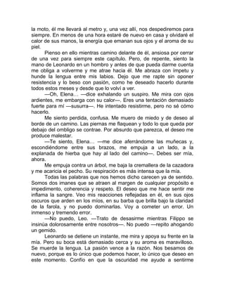 la moto, él me llevará al metro y, una vez allí, nos despediremos para
siempre. En menos de una hora estaré de nuevo en casa y olvidaré el
calor de sus manos, la energía que emanan sus ojos y el aroma de su
piel.
Pienso en ello mientras camino delante de él, ansiosa por cerrar
de una vez para siempre este capítulo. Pero, de repente, siento la
mano de Leonardo en un hombro y antes de que pueda darme cuenta
me obliga a volverme y me atrae hacia él. Me abraza con ímpetu y
hunde la lengua entre mis labios. Dejo que me rapte sin oponer
resistencia y lo beso con pasión, como he deseado hacerlo durante
todos estos meses y desde que lo volví a ver.
—Oh, Elena… —dice exhalando un suspiro. Me mira con ojos
ardientes, me embarga con su calor—. Eres una tentación demasiado
fuerte para mí —susurra—. He intentado resistirme, pero no sé cómo
hacerlo.
Me siento perdida, confusa. Me muero de miedo y de deseo al
borde de un camino. Las piernas me flaquean y todo lo que queda por
debajo del ombligo se contrae. Por absurdo que parezca, el deseo me
produce malestar.
—Te siento, Elena… —me dice aferrándome las muñecas y,
escondiéndome entre sus brazos, me empuja a un lado, a la
explanada de hierba que hay al lado del camino—. Debes ser mía,
ahora.
Me empuja contra un árbol, me baja la cremallera de la cazadora
y me acaricia el pecho. Su respiración es más intensa que la mía.
Todas las palabras que nos hemos dicho carecen ya de sentido.
Somos dos imanes que se atraen al margen de cualquier propósito e
impedimento, coherencia y respeto. El deseo que me hace sentir me
inflama la sangre. Veo mis reacciones reflejadas en él, en sus ojos
oscuros que arden en los míos, en su barba que brilla bajo la claridad
de la farola, y no puedo dominarlas. Voy a cometer un error. Un
inmenso y tremendo error.
—No puedo, Leo. —Trato de desasirme mientras Filippo se
insinúa dolorosamente entre nosotros—. No puedo —repito ahogando
un gemido.
Leonardo se detiene un instante, me mira y apoya su frente en la
mía. Pero su boca está demasiado cerca y su aroma es maravilloso.
Se muerde la lengua. La pasión vence a la razón. Nos besamos de
nuevo, porque es lo único que podemos hacer, lo único que deseo en
este momento. Confío en que la oscuridad me ayude a sentirme
 