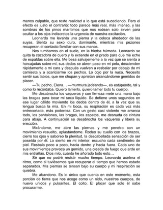menos culpable, que reste realidad a lo que está sucediendo. Pero el
efecto es justo el contrario: todo parece más real, más intenso, y las
sombras de los pinos marítimos que nos rodean solo sirven para
ocultar a los ojos indiscretos la urgencia de nuestra excitación.
Leonardo me levanta una pierna y la coloca alrededor de las
suyas. Siento su sexo duro, dominante, mientras mis pezones
recuperan el contacto familiar con sus manos.
Nos tumbamos en el suelo, en la hierba húmeda. Leonardo se
quita la cazadora de cuero y la extiende en el prado para que me eche
de espaldas sobre ella. Me besa salvajemente a la vez que se sienta a
horcajadas sobre mí, sus dedos se abren paso en mi pelo, descienden
rápidamente a mi cara y después vuelven a resbalar por debajo de mi
camiseta y a acariciarme los pechos. Lo cojo por la nuca. Necesito
sentir sus labios, que me chupan y aprietan arrancándome gemidos de
placer.
—Tu pecho, Elena… —murmura jadeando—, es estupendo, tal y
como lo recordaba. Quiero lamerlo, quiero lamer todo tu cuerpo.
Me desabrocha los vaqueros y con firmeza mete una mano bajo
las bragas para tocar mi sexo líquido. Se detiene unos segundos en
ese lugar cálido moviendo los dedos dentro de él, a la vez que su
lengua busca la mía. En mi boca, su respiración es cada vez más
entrecortada, más poderosa. Con un gesto casi violento me arranca
todo, los pantalones, las bragas, los zapatos, me desnuda de cintura
para abajo. A continuación se desabrocha los vaqueros y libera su
erección.
Mirándome, me abre las piernas y me penetra con un
movimiento resuelto, aplastándome. Rodeo su cuello con los brazos,
cierro los ojos y saboreo la plenitud, la descabellada sensación de ser
poseída por él. Lo siento en mi interior, escucho cada centímetro de
piel. Resbala poco a poco, hacia dentro y hacia fuera. Cada uno de
sus movimientos provoca un gemido, una oleada de fuego que arde en
mis entrañas. Dios mío, cuánto he añorado todo esto…
Sé que no podré resistir mucho tiempo. Leonardo acelera el
ritmo, como si tuviésemos que recuperar el tiempo que hemos estado
separados. Mis piernas se tensan bajo su cuerpo y mi respiración se
quiebra.
Me abandono. Es lo único que cuenta en este momento, esta
porción de tierra que nos acoge como un nido, nuestros cuerpos, de
nuevo unidos y pulsantes. El coito. El placer que solo él sabe
procurarme.
 