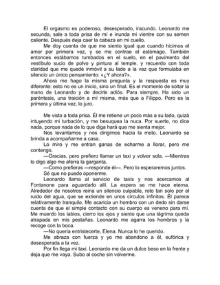 El orgasmo es poderoso, desesperado, iracundo. Leonardo me
secunda, sale a toda prisa de mí e inunda mi vientre con su semen
caliente. Después deja caer la cabeza en mi cuello.
Me doy cuenta de que me siento igual que cuando hicimos el
amor por primera vez, y se me contrae el estómago. También
entonces estábamos tumbados en el suelo, en el pavimento del
vestíbulo sucio de polvo y pintura al temple, y recuerdo con toda
claridad que me quedé inmóvil a su lado a la vez que formulaba en
silencio un único pensamiento: «¿Y ahora?».
Ahora me hago la misma pregunta y la respuesta es muy
diferente: esto no es un inicio, sino un final. Es el momento de soltar la
mano de Leonardo y de decirle adiós. Para siempre. Ha sido un
paréntesis, una traición a mí misma, más que a Filippo. Pero es la
primera y última vez, lo juro.
Me visto a toda prisa. Él me retiene un poco más a su lado, quizá
intuyendo mi turbación, y me besuquea la nuca. Por suerte, no dice
nada, porque nada de lo que diga hará que me sienta mejor.
Nos levantamos y nos dirigimos hacia la moto. Leonardo se
brinda a acompañarme a casa.
Lo miro y me entran ganas de echarme a llorar, pero me
contengo.
—Gracias, pero prefiero llamar un taxi y volver sola. —Mientras
lo digo algo me aferra la garganta.
—Como prefieras —responde él—. Pero lo esperaremos juntos.
Sé que no puedo oponerme.
Leonardo llama al servicio de taxis y nos acercamos al
Fontanone para aguardarlo allí. La espera se me hace eterna.
Alrededor de nosotros reina un silencio culpable, roto tan solo por el
ruido del agua, que se extiende en unos círculos infinitos. Él parece
relativamente tranquilo. Me acaricia un hombro con un dedo sin darse
cuenta de que el simple contacto con su cuerpo es veneno para mí.
Me muerdo los labios, cierro los ojos y siento que una lágrima queda
atrapada en mis pestañas. Leonardo me agarra los hombros y la
recoge con la boca.
—No quería entristecerte, Elena. Nunca lo he querido.
Me abraza con fuerza y yo me abandono a él, eufórica y
desesperada a la vez.
Por fin llega mi taxi. Leonardo me da un dulce beso en la frente y
deja que me vaya. Subo al coche sin volverme.
 