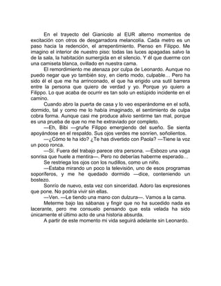 En el trayecto del Gianicolo al EUR alterno momentos de
excitación con otros de desgarradora melancolía. Cada metro es un
paso hacia la redención, el arrepentimiento. Pienso en Filippo. Me
imagino el interior de nuestro piso: todas las luces apagadas salvo la
de la sala, la habitación sumergida en el silencio. Y él que duerme con
una camiseta blanca, ovillado en nuestra cama.
El remordimiento me atenaza por culpa de Leonardo. Aunque no
puedo negar que yo también soy, en cierto modo, culpable… Pero ha
sido él el que me ha arrinconado, el que ha erigido una sutil barrera
entre la persona que quiero de verdad y yo. Porque yo quiero a
Filippo. Lo que acaba de ocurrir es tan solo un estúpido incidente en el
camino.
Cuando abro la puerta de casa y lo veo esperándome en el sofá,
dormido, tal y como me lo había imaginado, el sentimiento de culpa
cobra forma. Aunque casi me produce alivio sentirme tan mal, porque
es una prueba de que no me he extraviado por completo.
—Eh, Bibi —gruñe Filippo emergiendo del sueño. Se sienta
apoyándose en el respaldo. Sus ojos verdes me sonríen, soñolientos.
—¿Cómo te ha ido? ¿Te has divertido con Paola? —Tiene la voz
un poco ronca.
—Sí. Fuera del trabajo parece otra persona. —Esbozo una vaga
sonrisa que huele a mentira—. Pero no deberías haberme esperado…
Se restriega los ojos con los nudillos, como un niño.
—Estaba mirando un poco la televisión, uno de esos programas
soporíferos, y me he quedado dormido —dice, conteniendo un
bostezo.
Sonrío de nuevo, esta vez con sinceridad. Adoro las expresiones
que pone. No podría vivir sin ellas.
—Ven. —Le tiendo una mano con dulzura—. Vamos a la cama.
Meterme bajo las sábanas y fingir que no ha sucedido nada es
lacerante, pero me consuelo pensando que esta velada ha sido
únicamente el último acto de una historia absurda.
A partir de este momento mi vida seguirá adelante sin Leonardo.
 