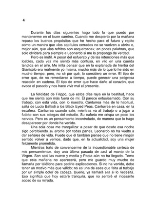 4
Durante los días siguientes hago todo lo que puedo por
mantenerme en el buen camino. Cuando me despierto por la mañana
repaso los buenos propósitos que he hecho para el futuro y repito
como un mantra que «los capítulos cerrados no se vuelven a abrir» o,
mejor aún, que «los refritos son asquerosos»; en pocas palabras, que
solo olvidaré para siempre a Leonardo si me lo propongo de verdad.
Pero es inútil. A pesar del esfuerzo y de las intenciones más que
loables, cada vez me siento más confusa, en vilo en una cuerda
tendida en el aire. Me irrita pensar que en la explanada de hierba del
Gianicolo era realmente yo misma, mucho más de lo que lo he sido en
mucho tiempo, pero, no sé por qué, lo considero un error. El tipo de
error que, de no remediarse a tiempo, puede generar una peligrosa
reacción en cadena. El tipo de error que hace daño al corazón, que
evoca el pasado y nos hace vivir mal el presente.
La felicidad de Filippo, que estos días raya en la beatitud, hace
que me sienta aún más fuera de mí. Él parece entusiasmado. Con su
trabajo, con esta vida, con lo nuestro. Canturrea más de lo habitual,
salta de Lucio Battisti a los Black Eyed Peas. Canturrea en casa, en la
escalera. Canturrea cuando sale, mientras va al trabajo o a jugar a
futbito con sus colegas del estudio. Su euforia me crispa un poco los
nervios. Pero es un pensamiento incontrolado, de manera que lo hago
desaparecer por donde ha venido.
Una sola cosa me tranquiliza: a pesar de que desde esa noche
sigo percibiendo su aroma por todas partes, Leonardo no ha vuelto a
dar señales de vida. Puede que él también piense que no tiene ningún
sentido volver a vernos, dado que, en la actualidad, soy una mujer
felizmente prometida.
Mientras trato de convencerme de la incuestionable certeza de
mis pensamientos, doy una última pasada de azul al manto de la
Virgen. Son casi las nueve y media y Paola aún no ha llegado. Temo
que esta mañana no aparecerá, pero me guardo muy mucho de
llamarla por teléfono para pedirle explicaciones. Si no ha venido, debe
tener un motivo más que válido: no es una de esas que falta al trabajo
por un simple dolor de cabeza. Bueno, ya llamará ella si lo necesita.
Eso significa que hoy estaré tranquila, que no sentiré el incesante
acoso de su mirada.
 