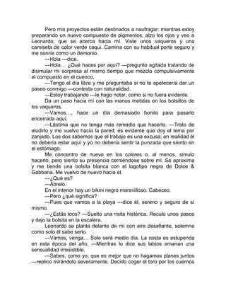 Pero mis proyectos están destinados a naufragar: mientras estoy
preparando un nuevo compuesto de pigmentos, alzo los ojos y veo a
Leonardo, que se acerca hacia mí. Viste unos vaqueros y una
camiseta de color verde caqui. Camina con su habitual porte seguro y
me sonríe como un demonio.
—Hola —dice.
—Hola… ¿Qué haces por aquí? —pregunto agitada tratando de
disimular mi sorpresa al mismo tiempo que mezclo compulsivamente
el compuesto en el cuenco.
—Tengo el día libre y me preguntaba si no te apetecería dar un
paseo conmigo —contesta con naturalidad.
—Estoy trabajando —le hago notar, como si no fuera evidente.
Da un paso hacia mí con las manos metidas en los bolsillos de
los vaqueros.
—Vamos…, hace un día demasiado bonito para pasarlo
encerrada aquí.
—Lástima que no tenga más remedio que hacerlo. —Trato de
eludirlo y me vuelvo hacia la pared; es evidente que doy el tema por
zanjado. Los dos sabemos que el trabajo es una excusa; en realidad él
no debería estar aquí y yo no debería sentir la punzada que siento en
el estómago.
Me concentro de nuevo en los colores o, al menos, simulo
hacerlo, pero siento su presencia cerniéndose sobre mí. Se aproxima
y me tiende una bolsita blanca con el logotipo negro de Dolce &
Gabbana. Me vuelvo de nuevo hacia él.
—¿Qué es?
—Ábrelo.
En el interior hay un bikini negro maravilloso. Cabeceo.
—Pero ¿qué significa?
—Pues que vamos a la playa —dice él, sereno y seguro de sí
mismo.
—¿Estás loco? —Suelto una risita histérica. Reculo unos pasos
y dejo la bolsita en la escalera.
Leonardo se planta delante de mí con aire desafiante, solemne
como solo él sabe serlo.
—Vamos, venga… Solo será medio día. La costa es estupenda
en esta época del año. —Mientras lo dice sus labios emanan una
sensualidad irresistible.
—Sabes, como yo, que es mejor que no hagamos planes juntos
—replico mirándolo severamente. Decido coger el toro por los cuernos
 