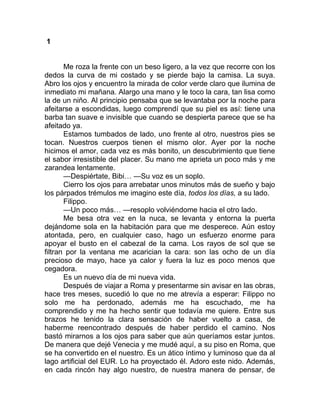 1
Me roza la frente con un beso ligero, a la vez que recorre con los
dedos la curva de mi costado y se pierde bajo la camisa. La suya.
Abro los ojos y encuentro la mirada de color verde claro que ilumina de
inmediato mi mañana. Alargo una mano y le toco la cara, tan lisa como
la de un niño. Al principio pensaba que se levantaba por la noche para
afeitarse a escondidas, luego comprendí que su piel es así: tiene una
barba tan suave e invisible que cuando se despierta parece que se ha
afeitado ya.
Estamos tumbados de lado, uno frente al otro, nuestros pies se
tocan. Nuestros cuerpos tienen el mismo olor. Ayer por la noche
hicimos el amor, cada vez es más bonito, un descubrimiento que tiene
el sabor irresistible del placer. Su mano me aprieta un poco más y me
zarandea lentamente.
—Despiértate, Bibi… —Su voz es un soplo.
Cierro los ojos para arrebatar unos minutos más de sueño y bajo
los párpados trémulos me imagino este día, todos los días, a su lado.
Filippo.
—Un poco más… —resoplo volviéndome hacia el otro lado.
Me besa otra vez en la nuca, se levanta y entorna la puerta
dejándome sola en la habitación para que me desperece. Aún estoy
atontada, pero, en cualquier caso, hago un esfuerzo enorme para
apoyar el busto en el cabezal de la cama. Los rayos de sol que se
filtran por la ventana me acarician la cara: son las ocho de un día
precioso de mayo, hace ya calor y fuera la luz es poco menos que
cegadora.
Es un nuevo día de mi nueva vida.
Después de viajar a Roma y presentarme sin avisar en las obras,
hace tres meses, sucedió lo que no me atrevía a esperar: Filippo no
solo me ha perdonado, además me ha escuchado, me ha
comprendido y me ha hecho sentir que todavía me quiere. Entre sus
brazos he tenido la clara sensación de haber vuelto a casa, de
haberme reencontrado después de haber perdido el camino. Nos
bastó mirarnos a los ojos para saber que aún queríamos estar juntos.
De manera que dejé Venecia y me mudé aquí, a su piso en Roma, que
se ha convertido en el nuestro. Es un ático íntimo y luminoso que da al
lago artificial del EUR. Lo ha proyectado él. Adoro este nido. Además,
en cada rincón hay algo nuestro, de nuestra manera de pensar, de
 