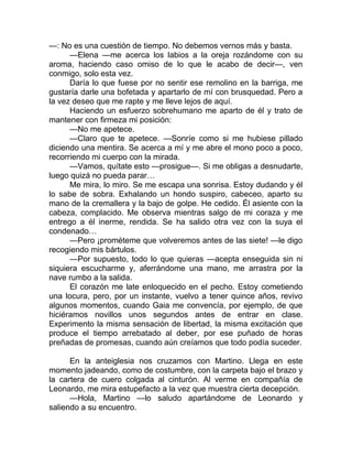 —: No es una cuestión de tiempo. No debemos vernos más y basta.
—Elena —me acerca los labios a la oreja rozándome con su
aroma, haciendo caso omiso de lo que le acabo de decir—, ven
conmigo, solo esta vez.
Daría lo que fuese por no sentir ese remolino en la barriga, me
gustaría darle una bofetada y apartarlo de mí con brusquedad. Pero a
la vez deseo que me rapte y me lleve lejos de aquí.
Haciendo un esfuerzo sobrehumano me aparto de él y trato de
mantener con firmeza mi posición:
—No me apetece.
—Claro que te apetece. —Sonríe como si me hubiese pillado
diciendo una mentira. Se acerca a mí y me abre el mono poco a poco,
recorriendo mi cuerpo con la mirada.
—Vamos, quítate esto —prosigue—. Si me obligas a desnudarte,
luego quizá no pueda parar…
Me mira, lo miro. Se me escapa una sonrisa. Estoy dudando y él
lo sabe de sobra. Exhalando un hondo suspiro, cabeceo, aparto su
mano de la cremallera y la bajo de golpe. He cedido. Él asiente con la
cabeza, complacido. Me observa mientras salgo de mi coraza y me
entrego a él inerme, rendida. Se ha salido otra vez con la suya el
condenado…
—Pero ¡prométeme que volveremos antes de las siete! —le digo
recogiendo mis bártulos.
—Por supuesto, todo lo que quieras —acepta enseguida sin ni
siquiera escucharme y, aferrándome una mano, me arrastra por la
nave rumbo a la salida.
El corazón me late enloquecido en el pecho. Estoy cometiendo
una locura, pero, por un instante, vuelvo a tener quince años, revivo
algunos momentos, cuando Gaia me convencía, por ejemplo, de que
hiciéramos novillos unos segundos antes de entrar en clase.
Experimento la misma sensación de libertad, la misma excitación que
produce el tiempo arrebatado al deber, por ese puñado de horas
preñadas de promesas, cuando aún creíamos que todo podía suceder.
En la anteiglesia nos cruzamos con Martino. Llega en este
momento jadeando, como de costumbre, con la carpeta bajo el brazo y
la cartera de cuero colgada al cinturón. Al verme en compañía de
Leonardo, me mira estupefacto a la vez que muestra cierta decepción.
—Hola, Martino —lo saludo apartándome de Leonardo y
saliendo a su encuentro.
 