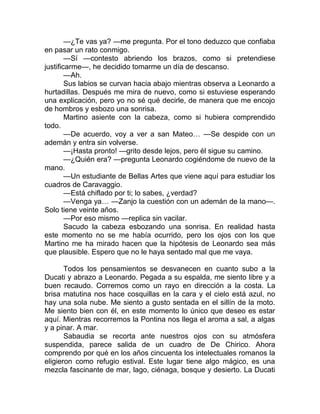 —¿Te vas ya? —me pregunta. Por el tono deduzco que confiaba
en pasar un rato conmigo.
—Sí —contesto abriendo los brazos, como si pretendiese
justificarme—, he decidido tomarme un día de descanso.
—Ah.
Sus labios se curvan hacia abajo mientras observa a Leonardo a
hurtadillas. Después me mira de nuevo, como si estuviese esperando
una explicación, pero yo no sé qué decirle, de manera que me encojo
de hombros y esbozo una sonrisa.
Martino asiente con la cabeza, como si hubiera comprendido
todo.
—De acuerdo, voy a ver a san Mateo… —Se despide con un
ademán y entra sin volverse.
—¡Hasta pronto! —grito desde lejos, pero él sigue su camino.
—¿Quién era? —pregunta Leonardo cogiéndome de nuevo de la
mano.
—Un estudiante de Bellas Artes que viene aquí para estudiar los
cuadros de Caravaggio.
—Está chiflado por ti; lo sabes, ¿verdad?
—Venga ya… —Zanjo la cuestión con un ademán de la mano—.
Solo tiene veinte años.
—Por eso mismo —replica sin vacilar.
Sacudo la cabeza esbozando una sonrisa. En realidad hasta
este momento no se me había ocurrido, pero los ojos con los que
Martino me ha mirado hacen que la hipótesis de Leonardo sea más
que plausible. Espero que no le haya sentado mal que me vaya.
Todos los pensamientos se desvanecen en cuanto subo a la
Ducati y abrazo a Leonardo. Pegada a su espalda, me siento libre y a
buen recaudo. Corremos como un rayo en dirección a la costa. La
brisa matutina nos hace cosquillas en la cara y el cielo está azul, no
hay una sola nube. Me siento a gusto sentada en el sillín de la moto.
Me siento bien con él, en este momento lo único que deseo es estar
aquí. Mientras recorremos la Pontina nos llega el aroma a sal, a algas
y a pinar. A mar.
Sabaudia se recorta ante nuestros ojos con su atmósfera
suspendida, parece salida de un cuadro de De Chirico. Ahora
comprendo por qué en los años cincuenta los intelectuales romanos la
eligieron como refugio estival. Este lugar tiene algo mágico, es una
mezcla fascinante de mar, lago, ciénaga, bosque y desierto. La Ducati
 