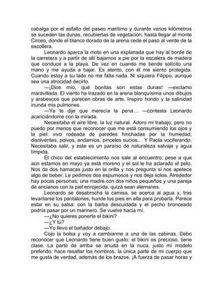 cabalga por el asfalto del paseo marítimo y durante varios kilómetros
se suceden las dunas, recubiertas de vegetación, hasta llegar al monte
Circeo, donde el blanco dorado de la arena cede el paso al verde de la
escollera.
Leonardo aparca la moto en una explanada que hay al borde de
la carretera y a partir de allí bajamos a pie por la escalera de madera
que conduce a la playa. De vez en cuando me tiende solícito una
mano y me ayuda a bajar. Es atento, con él me siento protegida.
Cuando estoy a su lado no me falta nada. Ni siquiera Filippo, aunque
sea una atrocidad decirlo.
—¡Dios mío, qué bonitas son estas dunas! —exclamo
maravillada. El viento ha trazado en la arena blanquísima unos dibujos
y arabescos que parecen obras de arte. Inspiro hondo y la salinidad
inunda mis pulmones.
—Ya te dije que merecía la pena… —contesta Leonardo
acariciándome con la mirada.
Necesitaba el aire libre, la luz natural. Adoro mi trabajo, pero no
puedo por menos que reconocer que me está consumiendo los ojos y
la piel: vivo rodeada de paredes hinchadas por la humedad,
disolventes, polvos, andamios, pinceles sucios… Y Paola vociferando.
Necesitaba salir, y este es un paraíso de naturaleza salvaje y agua
límpida.
El chico del establecimiento nos sale al encuentro; pese a que
aún estamos en mayo ya está moreno y el sol le ha aclarado el pelo.
Nos da dos hamacas justo en la orilla y nos pregunta si nos apetece
algo de beber. Le pedimos dos espumosos y nos deja solos. Alrededor
hay pocas personas: una madre con dos niños pequeños y una pareja
de ancianos con la piel enrojecida, quizá sean alemanes.
Leonardo se desabrocha la camisa, se acerca al agua y, tras
levantarse los pantalones, hunde los pies en ella para probarla. Parece
estar en su salsa: con la barba descuidada y el pecho bronceado
podría pasar por un marinero. Se vuelve hacia mí.
—¿No quieres ponerte el bikini?
—¿Y tú?
—Yo llevo el bañador debajo.
Cojo la bolsa y voy a cambiarme a una de las cabinas. Debo
reconocer que Leonardo tiene buen gusto: el bikini es precioso, tiene
clase. La parte de arriba se anuda en la nuca, justo mi modelo
preferido; hace resaltar los hombros, la única parte de mi cuerpo que
me gusta de verdad, además de los brazos. ¡A fuerza de pasar horas y
 