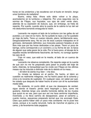 horas en los andamios y las escaleras con el busto en tensión, tengo
unos hombros de nadadora!
Bueno, estoy lista. Ahora solo debo volver a la playa,
acomodarme en la tumbona y relajarme. Por unos segundos veo la
sonrisa de Filippo, sus hoyuelos, sus ojos de color verde claro,
además de su expresión de dulzura, que, sin embargo, se hiela de
repente. Por suerte, cuando abro la puerta de la cabina la luz del sol
me deslumbra borrando enseguida la visión.
Leonardo me espera al lado de la tumbona con las gafas de sol
puestas y un vaso en la mano. Se ha quitado la ropa y se ha quedado
en traje de baño. Tiene un cuerpo robusto, pleno, terriblemente sexy.
Desgraciadamente sexy. No es uno de esos cuerpos trabajados en el
gimnasio, demasiado definidos; sus músculos parecen forjados al aire
libre más que por las horas dedicadas a las pesas. Tiene un poco de
barriga, como corresponde a un cocinero y a su forma de ser, la típica
de alguien que sabe gozar de la vida. Por si fuera poco, el tatuaje de la
espalda resulta terriblemente fascinante; de hecho, no consigo apartar
los ojos de él.
Cojo mi vaso, que está en la mesita, al lado de un cuenco de
cacahuetes.
Leonardo me observa complacido. De repente caigo en la cuenta
de que aún no me he preparado para pasar la prueba del traje de
baño. Además, la tranquilidad que he vivido con Filippo en los últimos
meses me ha inducido a disfrutar más de lo debido en la mesa…
—El bikini te sienta muy bien —me dice.
Su mirada se detiene en el pecho. De hecho, el bikini en
cuestión es realmente milagroso, me ha hecho pasar de la ochenta y
cinco a la noventa de sujetador. En cualquier caso, sin saber por qué,
he notado que después de haber hecho el amor con él he aumentado
media talla.
No obstante, mi punto débil, el que me desespera de verdad,
sigue siendo el trasero: jamás será respingón y duro, como me
gustaría. Además tengo una celulitis horrenda detrás de los muslos
que quizá no se vea, pero que aun así me hace sentirme imperfecta,
incómoda; y no lleva camino de desaparecer, pese al carísimo y,
cuanto menos, asqueroso preparado termal que me aconsejó Gaia.
Claro que podría haber sido un poco más constante: me lo puse tres
veces, porque a la cuarta renuncié, harta de manchar el pijama y la
cama, y de levantarme toda pegajosa.
 