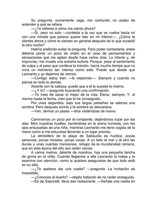 Su pregunta, sumamente vaga, me confunde; no acabo de
entender a qué se refiere.
—¿Te refieres a cómo me siento ahora?
—Sí, pero no solo —contesta a la vez que se vuelve hacia mí
con una mirada que parece querer leer en mi interior—. ¿Cómo te
sientes ahora y cómo te sientes en general después de lo que sucedió
la otra noche?
Habría preferido evitar la pregunta. Para poder contestarla, antes
debería poner un poco de orden en el caos de pensamientos y
sensaciones que me agitan desde hace varios días. Lo intento y, de
improviso, me invade una extraña euforia. Porque, pese al sentimiento
de culpa y al peso que conlleva la traición, hacía mucho tiempo que no
vivía un momento tan intenso como este. Puede que desde que
Leonardo y yo dejamos de vernos.
—Contigo estoy bien —le respondo—. Siempre y cuando no
piense en todo lo demás.
Asiente con la cabeza, puede que a él le suceda lo mismo.
—¿Y tú? —pregunto buscando una confirmación.
—Yo trato de sacar lo mejor de la vida, Elena, siempre. Y, al
menos hasta la fecha, creo que lo he conseguido.
Por unos segundos, bajo sus largas pestañas se adensa una
sombra. Pero después sonríe y la sombra se desvanece.
—Ven, demos un paseo —dice vistiéndose de nuevo.
Caminamos un poco por el rompiente, dejándonos rozar por las
olas. Miro nuestras huellas, borrándose en la arena húmeda, con los
ojos entusiastas de una niña, mientras Leonardo me tiene cogida de la
mano como si me estuviese llevando a un lugar preciso.
La atmósfera de la playa de Sabaudia es huidiza: pocas
personas, pocas miradas, pocas voces. A un lado el mar y al otro las
dunas y unas cuantas mansiones, refugio de la mundanidad romana,
que en esta época del año aún están vacías.
A varios metros, delante de nosotros, hay una pequeña lancha
de goma en la orilla. Cuando llegamos a ella Leonardo la rodea y la
examina con atención, como si quisiera asegurarse de que todo está
en su sitio.
—¿Te apetece dar una vuelta? —pregunta. La invitación es
irresistible.
—¿Conoces al dueño? —objeto tratando de no ceder enseguida.
—Es de Saporetti, lleva ese restaurante. —Señala una casita en
 