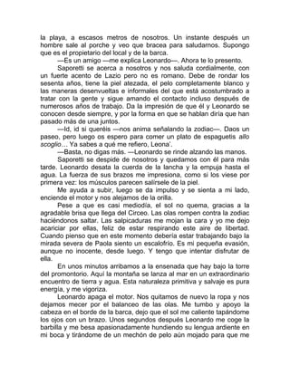 la playa, a escasos metros de nosotros. Un instante después un
hombre sale al porche y veo que bracea para saludarnos. Supongo
que es el propietario del local y de la barca.
—Es un amigo —me explica Leonardo—. Ahora te lo presento.
Saporetti se acerca a nosotros y nos saluda cordialmente, con
un fuerte acento de Lazio pero no es romano. Debe de rondar los
sesenta años, tiene la piel atezada, el pelo completamente blanco y
las maneras desenvueltas e informales del que está acostumbrado a
tratar con la gente y sigue amando el contacto incluso después de
numerosos años de trabajo. Da la impresión de que él y Leonardo se
conocen desde siempre, y por la forma en que se hablan diría que han
pasado más de una juntos.
—Id, id si queréis —nos anima señalando la zodiac—. Daos un
paseo, pero luego os espero para comer un plato de espaguetis allo
scoglio… Ya sabes a qué me refiero, Leona’.
—Basta, no digas más. —Leonardo se rinde alzando las manos.
Saporetti se despide de nosotros y quedamos con él para más
tarde. Leonardo desata la cuerda de la lancha y la empuja hasta el
agua. La fuerza de sus brazos me impresiona, como si los viese por
primera vez: los músculos parecen salírsele de la piel.
Me ayuda a subir, luego se da impulso y se sienta a mi lado,
enciende el motor y nos alejamos de la orilla.
Pese a que es casi mediodía, el sol no quema, gracias a la
agradable brisa que llega del Circeo. Las olas rompen contra la zodiac
haciéndonos saltar. Las salpicaduras me mojan la cara y yo me dejo
acariciar por ellas, feliz de estar respirando este aire de libertad.
Cuando pienso que en este momento debería estar trabajando bajo la
mirada severa de Paola siento un escalofrío. Es mi pequeña evasión,
aunque no inocente, desde luego. Y tengo que intentar disfrutar de
ella.
En unos minutos arribamos a la ensenada que hay bajo la torre
del promontorio. Aquí la montaña se lanza al mar en un extraordinario
encuentro de tierra y agua. Esta naturaleza primitiva y salvaje es pura
energía, y me vigoriza.
Leonardo apaga el motor. Nos quitamos de nuevo la ropa y nos
dejamos mecer por el balanceo de las olas. Me tumbo y apoyo la
cabeza en el borde de la barca, dejo que el sol me caliente tapándome
los ojos con un brazo. Unos segundos después Leonardo me coge la
barbilla y me besa apasionadamente hundiendo su lengua ardiente en
mi boca y tirándome de un mechón de pelo aún mojado para que me
 
