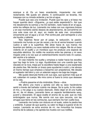 acerque a él. Es un beso enardecido, impaciente: me está
reclamando. Me quedo sin aliento. A continuación se levanta, me
traspasa con su mirada ardiente y se tira al agua.
Puede que sea una invitación. Puede que los ojos y el beso me
hayan querido decir: «Sígueme, ¿a qué estás esperando?». Así que
me desabrocho la camisa y me tiro también, nado hasta él en el agua,
entre los reflejos de luz. Leonardo me rodea con sus vigorosos brazos
y en ese momento siento deseos de abandonarme, de convertirme en
una sola cosa con él, aquí, en medio de este mar, circundados
únicamente por el agua y el sol. Piel contra piel, piel semejante a una
ola líquida y caliente.
Nos dejamos llevar por el juego, la seducción, la pasión.
Leonardo me hunde un par de veces y se ríe al verme bracear cuando
vuelvo a salir a la superficie. Me atrae hacia él, sus manos me
levantan por detrás y su sexo resbala entre mis nalgas. Me da un beso
violento en el cuello y un mordisco que me produce una especie de
sacudida eléctrica. Su rodilla me acaricia entre las piernas y mi sexo
mojado arde a la vez que un estremecimiento recorre todo mi cuerpo,
del vientre a la cabeza.
En ese instante me suelta y empieza a nadar hacia los escollos
que hay bajo la torre. Lo sigo. Ayudándose con una cuerda que hay
clavada en la roca, trepa por la escollera hasta llegar a una explanada
de piedra lisa. Me tiende un brazo para ayudarme a subir y me abraza
al mismo tiempo que empieza a besarme con prepotencia. Me desata
el sujetador del bikini y con un ademán seguro me baja las bragas.
Me quedo desnuda frente a él; sus ojos, que queman más que el
sol, calientan mi cuerpo. Me mira como si fuera lo único que desease
en la vida.
—Podría pasarme el día mirándote, Elena —dice.
Me aferra una mano y aprieta con ella su sexo haciéndome
sentir a través del bañador cuánto me desea. Se lo quito, lo tiro sobre
el mío, y me pego a su cuerpo desnudo. Debo dejar en él una huella
de mí, de mi deseo. Leonardo tiene un aspecto terriblemente sexy,
juvenil y descarado. El agua exalta el aroma de su piel, que es más
embriagador que nunca. Me sonríe con sus ojos oscuros, con las
arrugas que tiene en las comisuras, que siempre me han vuelto loca.
Leonardo me tumba con dulzura en el suelo, sobre la piedra lisa
y ardiente. A pesar de que quema, su calor no llega a superar el de mi
cuerpo. Leonardo se echa encima de mí, me inmoviliza los brazos
encima de la cabeza y me aprieta los muslos con sus rodillas.
 