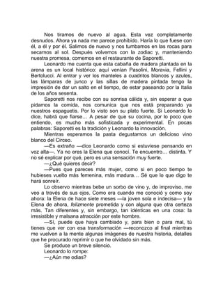 Nos tiramos de nuevo al agua. Esta vez completamente
desnudos. Ahora ya nada me parece prohibido. Haría lo que fuese con
él, a él y por él. Salimos de nuevo y nos tumbamos en las rocas para
secarnos al sol. Después volvemos con la zodiac y, manteniendo
nuestra promesa, comemos en el restaurante de Saporetti.
Leonardo me cuenta que esta cabaña de madera plantada en la
arena es un local histórico: aquí venían Pasolini, Moravia, Fellini y
Bertolucci. Al entrar y ver los manteles a cuadritos blancos y azules,
las lámparas de junco y las sillas de madera pintada tengo la
impresión de dar un salto en el tiempo, de estar paseando por la Italia
de los años sesenta.
Saporetti nos recibe con su sonrisa cálida y, sin esperar a que
pidamos la comida, nos comunica que nos está preparando ya
nuestros espaguetis. Por lo visto son su plato fuerte. Si Leonardo lo
dice, habrá que fiarse… A pesar de que su cocina, por lo poco que
entiendo, es mucho más sofisticada y experimental. En pocas
palabras: Saporetti es la tradición y Leonardo la innovación.
Mientras esperamos la pasta degustamos un delicioso vino
blanco del Circeo.
—Es extraño —dice Leonardo como si estuviese pensando en
voz alta—. Ya no eres la Elena que conocí. Te encuentro… distinta. Y
no sé explicar por qué, pero es una sensación muy fuerte.
—¿Qué quieres decir?
—Pues que pareces más mujer, como si en poco tiempo te
hubieses vuelto más femenina, más madura… Sé que lo que digo te
hará sonreír.
Lo observo mientras bebe un sorbo de vino y, de improviso, me
veo a través de sus ojos. Como era cuando me conoció y como soy
ahora: la Elena de hace siete meses —la joven sola e indecisa— y la
Elena de ahora, felizmente prometida y con alguna que otra certeza
más. Tan diferentes y, sin embargo, tan idénticas en una cosa: la
irresistible y malsana atracción por este hombre.
—Sí, puede que haya cambiado y, para bien o para mal, tú
tienes que ver con esa transformación —reconozco al final mientras
me vuelven a la mente algunas imágenes de nuestra historia, detalles
que he procurado reprimir o que he olvidado sin más.
Se produce un breve silencio.
Leonardo lo rompe:
—¿Aún me odias?
 
