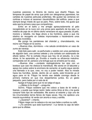nuestras pasiones: la librería de resina que diseñó Filippo, las
lámparas de papel de arroz que pinté con ideogramas japoneses, los
carteles de nuestras películas preferidas. Me gustan las ventanas sin
cortinas e incluso el ascensor claustrofóbico del edificio, pese a que
siempre tengo miedo de que se pare. Pero, sobre todo, me gusta que
esta sea la primera casa que compartimos.
Entro en el baño y me arreglo apresuradamente el pelo
recogiéndolo en la nuca con una pinza para apartarlo de los ojos. La
melena de paje de mi último otoño veneciano es agua pasada; el pelo,
moreno y rebelde, me llega ahora a los hombros, pese a que me
obstino en recogerlo en coletas improvisadas o haciéndome unos
peinados increíbles.
Me pongo los pantalones del chándal y, chancleteando, me
reúno con Filippo en la cocina.
—Buenos días, dormilona —me saluda sirviéndome un vaso de
zumo de naranja.
Está listo para salir, va perfumado y vestido con unos pantalones
de algodón beis, una camisa celeste y una corbata con estampado de
efecto óptico. Por la corbata intuyo que hoy irá al estudio, no a las
obras, lo he aprendido ya. Envidio a muerte su eficiencia matutina:
comparada con él, parezco una tortuga que se arrastra por la casa.
—Buenos días —contesto restregándome los ojos con un
bostezo que casi me disloca la mandíbula. Me siento en el taburete y
apoyo los codos sobre la encimera de cemento; el sueño sigue siendo
una llamada a la que, creo, no voy a poder resistir. Alzo la mirada
hacia los hornillos, donde, dentro de un cacito, está hirviendo ya el
agua para mi té. Filippo ha tenido ese detalle conmigo desde la
primera mañana en que nos despertamos juntos. Es un gesto
pequeño, pero habla por sí solo de él.
Apaga el fuego para que no se salga el agua.
—¿Metes tú la droga? —pregunta.
Sonrío. Filippo sostiene que me coloco a base de té verde y
tisanas, y puede que tenga razón: bebo varios litros al día y me gusta
comprar todo tipo de variedades. Me acerco al estante y cojo uno de
los innumerables tarros llenos de hojas secas. Hoy me apetece una
mezcla ayurvédica: té verde con aroma a rosa y vainilla.
—¿Quieres? —intento.
Filippo niega con la cabeza a la vez que bebe a sorbos su café.
—¡Te advierto que está buenísimo! —Le tiendo la caja de latón
para que la olfatee.
 
