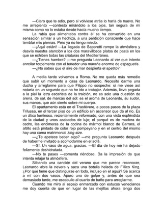 —Claro que te odio, pero si volviese atrás lo haría de nuevo. No
me arrepiento —contesto mirándolo a los ojos, tan segura de mí
misma como no lo estaba desde hacía mucho tiempo.
La rabia que alimentaba contra él se ha convertido en una
sensación similar a un hechizo, a una perdición consciente que hace
temblar mis piernas. Pero ya no tengo miedo.
—¡Aquí están! —La llegada de Saporetti rompe la atmósfera y
desvía nuestra atención a los dos maravillosos platos de pasta en los
que se exhiben todas las criaturas del Mediterráneo.
—¿Tienes hambre? —me pregunta Leonardo al ver que intento
enrollar torpemente con el tenedor una maraña enorme de espaguetis.
—¿No sabes que el aire de mar despierta el apetito?
A media tarde volvemos a Roma. No me queda más remedio
que subir un momento a casa de Leonardo. Necesito darme una
ducha y arreglarme para que Filippo no sospeche: si me viese así
notaría en un segundo que no he ido a trabajar. Además, llevo pegada
a la piel la letra escarlata de la traición, no es solo una cuestión de
arena, de sal, de marcas del sol: es el aroma de Leonardo, su sudor,
sus manos, que aún siento sobre mi cuerpo.
El apartamento está en el Trastévere, a pocos pasos de la plaza
Trilussa, en el tercer piso de un edificio sin ascensor que da al río. Es
un ático luminoso, recientemente reformado, con una vista espléndida
de la ciudad y unos acabados de lujo; el parqué es de madera de
cedro, las encimeras de la cocina de mármol blanco de Carrara, el
altillo está pintado de color rojo pompeyano y en el centro del mismo
hay una cama matrimonial king size.
—¿Te apetece beber algo? —me pregunta Leonardo después
de haberme invitado a acomodarme en el sofá.
—Sí. Un vaso de agua, gracias. —El día de hoy me ha dejado
felizmente deshidratada.
—No te pases —comenta riéndose. Da la impresión de que
intenta relajar la atmósfera.
Silbando una canción del verano que me parece reconocer,
Leonardo abre la nevera y saca una botella helada de Fillico King.
¿Por qué tiene que distinguirse en todo, incluso en el agua? Se acerca
a mí con dos vasos. Apuro uno de golpe y, antes de que sea
demasiado tarde, me escabullo al cuarto de baño para arreglarme.
Cuando me miro al espejo enmarcado con estucos venecianos
me doy cuenta de que en lugar de las mejillas ahora tengo dos
 