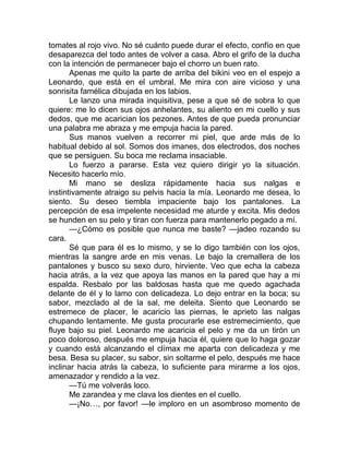 tomates al rojo vivo. No sé cuánto puede durar el efecto, confío en que
desaparezca del todo antes de volver a casa. Abro el grifo de la ducha
con la intención de permanecer bajo el chorro un buen rato.
Apenas me quito la parte de arriba del bikini veo en el espejo a
Leonardo, que está en el umbral. Me mira con aire vicioso y una
sonrisita famélica dibujada en los labios.
Le lanzo una mirada inquisitiva, pese a que sé de sobra lo que
quiere: me lo dicen sus ojos anhelantes, su aliento en mi cuello y sus
dedos, que me acarician los pezones. Antes de que pueda pronunciar
una palabra me abraza y me empuja hacia la pared.
Sus manos vuelven a recorrer mi piel, que arde más de lo
habitual debido al sol. Somos dos imanes, dos electrodos, dos noches
que se persiguen. Su boca me reclama insaciable.
Lo fuerzo a pararse. Esta vez quiero dirigir yo la situación.
Necesito hacerlo mío.
Mi mano se desliza rápidamente hacia sus nalgas e
instintivamente atraigo su pelvis hacia la mía. Leonardo me desea, lo
siento. Su deseo tiembla impaciente bajo los pantalones. La
percepción de esa impelente necesidad me aturde y excita. Mis dedos
se hunden en su pelo y tiran con fuerza para mantenerlo pegado a mí.
—¿Cómo es posible que nunca me baste? —jadeo rozando su
cara.
Sé que para él es lo mismo, y se lo digo también con los ojos,
mientras la sangre arde en mis venas. Le bajo la cremallera de los
pantalones y busco su sexo duro, hirviente. Veo que echa la cabeza
hacia atrás, a la vez que apoya las manos en la pared que hay a mi
espalda. Resbalo por las baldosas hasta que me quedo agachada
delante de él y lo lamo con delicadeza. Lo dejo entrar en la boca; su
sabor, mezclado al de la sal, me deleita. Siento que Leonardo se
estremece de placer, le acaricio las piernas, le aprieto las nalgas
chupando lentamente. Me gusta procurarle ese estremecimiento, que
fluye bajo su piel. Leonardo me acaricia el pelo y me da un tirón un
poco doloroso, después me empuja hacia él, quiere que lo haga gozar
y cuando está alcanzando el clímax me aparta con delicadeza y me
besa. Besa su placer, su sabor, sin soltarme el pelo, después me hace
inclinar hacia atrás la cabeza, lo suficiente para mirarme a los ojos,
amenazador y rendido a la vez.
—Tú me volverás loco.
Me zarandea y me clava los dientes en el cuello.
—¡No…, por favor! —le imploro en un asombroso momento de
 
