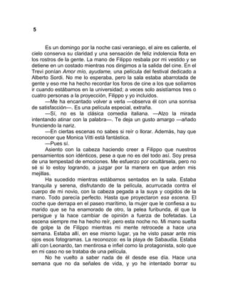 5
Es un domingo por la noche casi veraniego, el aire es caliente, el
cielo conserva su claridad y una sensación de feliz indolencia flota en
los rostros de la gente. La mano de Filippo resbala por mi vestido y se
detiene en un costado mientras nos dirigimos a la salida del cine. En el
Trevi ponían Amor mío, ayudame, una película del festival dedicado a
Alberto Sordi. No me lo esperaba, pero la sala estaba abarrotada de
gente y eso me ha hecho recordar los foros de cine a los que solíamos
ir cuando estábamos en la universidad; a veces solo asistíamos tres o
cuatro personas a la proyección, Filippo y yo incluidos.
—Me ha encantado volver a verla —observa él con una sonrisa
de satisfacción—. Es una película especial, extraña.
—Sí, no es la clásica comedia italiana. —Alzo la mirada
intentando atinar con la palabra—. Te deja un gusto amargo —añado
frunciendo la nariz.
—En ciertas escenas no sabes si reír o llorar. Además, hay que
reconocer que Monica Vitti está fantástica.
—Pues sí.
Asiento con la cabeza haciendo creer a Filippo que nuestros
pensamientos son idénticos, pese a que no es del todo así. Soy presa
de una tempestad de emociones. Me esfuerzo por ocultársela, pero no
sé si lo estoy logrando, a juzgar por la manera en que arden mis
mejillas.
Ha sucedido mientras estábamos sentados en la sala. Estaba
tranquila y serena, disfrutando de la película, acurrucada contra el
cuerpo de mi novio, con la cabeza pegada a la suya y cogidos de la
mano. Todo parecía perfecto. Hasta que proyectaron esa escena. El
coche que derrapa en el paseo marítimo, la mujer que le confiesa a su
marido que se ha enamorado de otro, la pelea furibunda, él que la
persigue y la hace cambiar de opinión a fuerza de bofetadas. La
escena siempre me ha hecho reír, pero esta noche no. Mi mano suelta
de golpe la de Filippo mientras mi mente retrocede a hace una
semana. Estaba allí, en ese mismo lugar, ya he visto pasar ante mis
ojos esos fotogramas. La reconozco: es la playa de Sabaudia. Estaba
allí con Leonardo, tan mentirosa e infiel como la protagonista, solo que
en mi caso no se trataba de una película.
No he vuelto a saber nada de él desde ese día. Hace una
semana que no da señales de vida, y yo he intentado borrar su
 