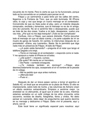 recuerdo de mi mente. Pero lo cierto es que no ha funcionado, porque
todo se ha convertido en un pretexto para pensar en él.
Filippo y yo caminamos a paso lento por las calles del centro,
llegamos a la Fontana de Trevi, que ya está iluminada. Mi iPhone
vibra, lo cojo y veo que tengo un nuevo mensaje en el contestador.
Convencida de que es Gaia pulso el play, pero un instante después
compruebo, excitada y temerosa, que el mensaje no es de mi amiga,
sino de Leonardo. No sé si sentirme feliz o desesperada, puede que
se trate de las dos cosas. Vuelve a mi lado, desaparece, vuelve una
vez más. ¿Por qué no me deja tranquila? ¡Todo es tan complicado!
Confusa, miro a Filippo, que parece distraído. Podría escuchar
todo el mensaje sin que se diese cuenta, y la parte culpable de mí se
muere de ganas de hacerlo. En cambio, lo interrumpo después de un
prometedor: «Elena, soy Leonardo». Basta. No le permitiré que diga
nada más en presencia de Filippo. Al lado de Filippo.
—¿A quién estás llamando? —pregunta él al notar que tengo el
teléfono pegado a la oreja.
—Tenía un mensaje en el contestador —respondo como si nada.
Y me apresuro a meter el iPhone en el bolso.
—¿De quién? —inquiere, curioso.
¿De quién? Mi mente es un hervidero.
—De Paola —contesto enseguida.
—¿Te molesta también en domingo? —Filippo abre
desmesuradamente los ojos, exasperado al oír el nombre de la pesada
de mi colega.
—Me ha pedido que vaya antes mañana.
—¡Menuda lata!
—Pues sí…
Después de dar un breve paseo vamos a tomar el aperitivo al
Salotto 42, un local que se encuentra en la plaza de Pietra. El sitio es
impresionante, sobre todo de noche, y las columnas de Adriano crean
un efecto escénico extraordinario. Empiezo a sentirme mejor. La
ansiedad se va atenuando, al igual que el ardor de la cara, mientras
estamos sentados en un sofá vintage de los años cincuenta, entre
souvenirs, revistas de diseño, fotografías, libros y vinilos. No debo
pensar en Leonardo, debo dejar de preguntarme qué quería decirme
en su mensaje y dedicarme a Filippo. Debo vivir el presente, aquí y
ahora, con él.
Este local tiene un significado especial para nosotros: aquí
 