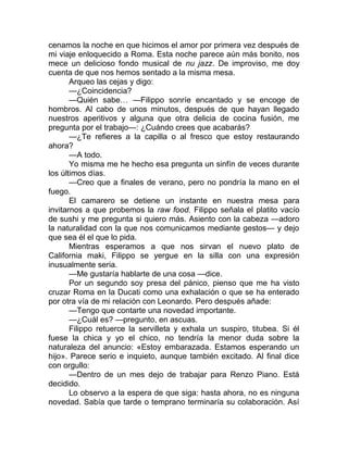 cenamos la noche en que hicimos el amor por primera vez después de
mi viaje enloquecido a Roma. Esta noche parece aún más bonito, nos
mece un delicioso fondo musical de nu jazz. De improviso, me doy
cuenta de que nos hemos sentado a la misma mesa.
Arqueo las cejas y digo:
—¿Coincidencia?
—Quién sabe… —Filippo sonríe encantado y se encoge de
hombros. Al cabo de unos minutos, después de que hayan llegado
nuestros aperitivos y alguna que otra delicia de cocina fusión, me
pregunta por el trabajo—: ¿Cuándo crees que acabarás?
—¿Te refieres a la capilla o al fresco que estoy restaurando
ahora?
—A todo.
Yo misma me he hecho esa pregunta un sinfín de veces durante
los últimos días.
—Creo que a finales de verano, pero no pondría la mano en el
fuego.
El camarero se detiene un instante en nuestra mesa para
invitarnos a que probemos la raw food. Filippo señala el platito vacío
de sushi y me pregunta si quiero más. Asiento con la cabeza —adoro
la naturalidad con la que nos comunicamos mediante gestos— y dejo
que sea él el que lo pida.
Mientras esperamos a que nos sirvan el nuevo plato de
California maki, Filippo se yergue en la silla con una expresión
inusualmente seria.
—Me gustaría hablarte de una cosa —dice.
Por un segundo soy presa del pánico, pienso que me ha visto
cruzar Roma en la Ducati como una exhalación o que se ha enterado
por otra vía de mi relación con Leonardo. Pero después añade:
—Tengo que contarte una novedad importante.
—¿Cuál es? —pregunto, en ascuas.
Filippo retuerce la servilleta y exhala un suspiro, titubea. Si él
fuese la chica y yo el chico, no tendría la menor duda sobre la
naturaleza del anuncio: «Estoy embarazada. Estamos esperando un
hijo». Parece serio e inquieto, aunque también excitado. Al final dice
con orgullo:
—Dentro de un mes dejo de trabajar para Renzo Piano. Está
decidido.
Lo observo a la espera de que siga: hasta ahora, no es ninguna
novedad. Sabía que tarde o temprano terminaría su colaboración. Así
 