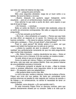 que esta vez debe de tratarse de algo más.
—¿Y? —pregunto para animarlo.
Mira unos segundos alrededor, luego da un buen sorbo a su
bebida. Se seca los labios y anuncia:
—Bueno, después me gustaría seguir trabajando como
arquitecto…, pero en un ambiente propio. Quiero abrir un estudio.
Creo adivinar lo que está a punto de decir, pero espero a que
sea él el que lo haga.
—En Venecia… —concluye.
Bebo un sorbo de Martini, mi corazón late acelerado, presa de
un sinfín de emociones contrapuestas. Me callo un segundo antes de
preguntarle:
—¿Te has cansado ya de Roma?
—No lo sé —dice exhalando un suspiro—. Pienso que aquí todo
es más difícil, en especial en mi sector. En Venecia aún conservo
buenos contactos… —Se rasca la cabeza, nervioso. Después me mira
a los ojos y prosigue—: Pero ¿tú qué dices? ¿Qué piensas?
Pues sí, ¿qué pienso? Sé dónde quiere ir a parar, así que
espero con todas mis fuerzas que no esté ya en camino.
—¿Sobre la cuestión de abrir tu estudio? —Gano tiempo. En
realidad, soy perfectamente consciente de que me está preguntando
algo mucho más importante.
—No. Sobre Venecia —replica clavándome los ojos—. Sobre el
hecho de irnos a vivir a Venecia. A fin de cuentas, es nuestra ciudad…
Ya está, ahora sí que ya no tengo escapatoria.
Como no podía ser menos, Filippo y yo hemos hablado ya antes
del tema, solo que esta vez parece distinto. Esta vez parece tratarse
de una posibilidad concreta e inminente.
—Podríamos compartir el alquiler de mi piso. —Bajo la mirada
como si quisiese reflexionar unos segundos sobre lo que acabo de
decir—. Es pequeño, pero nos adaptaremos…
—Me gustaría darte mucho más, Bibi.
Lo miro a los ojos, verdes e intensos. Antes de mudarse a Roma,
Filippo aún vivía con sus padres. No tanto por comodidad como
porque entonces se pasaba la vida viajando por motivos de estudio o
de trabajo y, en consecuencia, no sentía la necesidad de tener un
espacio propio.
Cabeceo, como diciendo: «¿En qué sentido más?».
En este momento Filippo inicia un discurso confuso, pero que
parece directamente dictado por su corazón. Salta a la vista que le
 