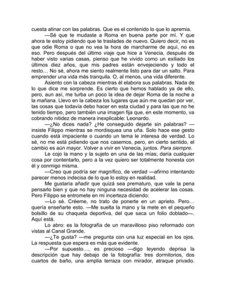 cuesta atinar con las palabras. Que es el contenido lo que lo apremia.
—Sé que te mudaste a Roma en buena parte por mí. Y que
ahora te estoy pidiendo que te traslades de nuevo. Quiero decir, no es
que odie Roma o que no vea la hora de marcharme de aquí, no es
eso. Pero después del último viaje que hice a Venecia, después de
haber visto varias casas, pienso que he vivido como un exiliado los
últimos diez años, que mis padres están envejeciendo y todo el
resto… No sé, ahora me siento realmente listo para dar un salto. Para
emprender una vida más tranquila. O, al menos, una vida diferente.
Asiento con la cabeza mientras él elabora sus palabras. Nada de
lo que dice me sorprende. Es cierto que hemos hablado ya de ello,
pero, aun así, me turba un poco la idea de dejar Roma de la noche a
la mañana. Llevo en la cabeza los lugares que aún me quedan por ver,
las cosas que todavía debo hacer en esta ciudad y para las que no he
tenido tiempo, pero también una imagen fija que, en este momento, va
cobrando nitidez de manera inexplicable: Leonardo.
—¿No dices nada? ¿He conseguido dejarte sin palabras? —
insiste Filippo mientras se mordisquea una uña. Solo hace ese gesto
cuando está impaciente o cuando un tema le interesa de verdad. Lo
sé, no me está pidiendo que nos casemos, pero, en cierto sentido, el
cambio es aún mayor. Volver a vivir en Venecia, juntos. Para siempre.
Le cojo la mano y la sujeto en una de las mías; daría cualquier
cosa por contentarlo, pero a la vez quiero ser totalmente honesta con
él y conmigo misma.
—Creo que podría ser magnífico, de verdad —afirmo intentando
parecer menos indecisa de lo que lo estoy en realidad.
Me gustaría añadir que quizá sea prematuro, que vale la pena
pensarlo bien y que no hay ninguna necesidad de acelerar las cosas.
Pero Filippo se entromete en mi incerteza diciendo:
—Lo sé. Créeme, no trato de ponerte en un aprieto. Pero…
quería enseñarte esto. —Me suelta la mano y la mete en el pequeño
bolsillo de su chaqueta deportiva, del que saca un folio doblado—.
Aquí está.
Lo abro: es la fotografía de un maravilloso piso reformado con
vistas al Canal Grande.
—¿Te gusta? —me pregunta con una luz especial en los ojos.
La respuesta que espera es más que evidente.
—Por supuesto…, es precioso —digo leyendo deprisa la
descripción que hay debajo de la fotografía: tres dormitorios, dos
cuartos de baño, una amplia terraza con mirador, atraque privado.
 