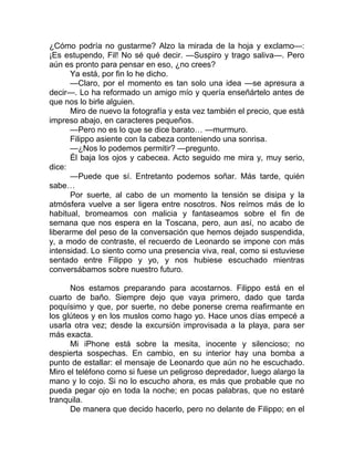 ¿Cómo podría no gustarme? Alzo la mirada de la hoja y exclamo—:
¡Es estupendo, Fil! No sé qué decir. —Suspiro y trago saliva—. Pero
aún es pronto para pensar en eso, ¿no crees?
Ya está, por fin lo he dicho.
—Claro, por el momento es tan solo una idea —se apresura a
decir—. Lo ha reformado un amigo mío y quería enseñártelo antes de
que nos lo birle alguien.
Miro de nuevo la fotografía y esta vez también el precio, que está
impreso abajo, en caracteres pequeños.
—Pero no es lo que se dice barato… —murmuro.
Filippo asiente con la cabeza conteniendo una sonrisa.
—¿Nos lo podemos permitir? —pregunto.
Él baja los ojos y cabecea. Acto seguido me mira y, muy serio,
dice:
—Puede que sí. Entretanto podemos soñar. Más tarde, quién
sabe…
Por suerte, al cabo de un momento la tensión se disipa y la
atmósfera vuelve a ser ligera entre nosotros. Nos reímos más de lo
habitual, bromeamos con malicia y fantaseamos sobre el fin de
semana que nos espera en la Toscana, pero, aun así, no acabo de
liberarme del peso de la conversación que hemos dejado suspendida,
y, a modo de contraste, el recuerdo de Leonardo se impone con más
intensidad. Lo siento como una presencia viva, real, como si estuviese
sentado entre Filippo y yo, y nos hubiese escuchado mientras
conversábamos sobre nuestro futuro.
Nos estamos preparando para acostarnos. Filippo está en el
cuarto de baño. Siempre dejo que vaya primero, dado que tarda
poquísimo y que, por suerte, no debe ponerse crema reafirmante en
los glúteos y en los muslos como hago yo. Hace unos días empecé a
usarla otra vez; desde la excursión improvisada a la playa, para ser
más exacta.
Mi iPhone está sobre la mesita, inocente y silencioso; no
despierta sospechas. En cambio, en su interior hay una bomba a
punto de estallar: el mensaje de Leonardo que aún no he escuchado.
Miro el teléfono como si fuese un peligroso depredador, luego alargo la
mano y lo cojo. Si no lo escucho ahora, es más que probable que no
pueda pegar ojo en toda la noche; en pocas palabras, que no estaré
tranquila.
De manera que decido hacerlo, pero no delante de Filippo; en el
 
