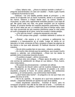 —Claro, faltaría más… ¿Ahora te dedicas también a traficar? —
pregunta acercándosela a la cara con cautela—. Huele a gato muerto
—sentencia frunciendo la nariz.
Cabeceo —es una batalla perdida desde el principio— y me
siento en el taburete con mi tazón humeante, atenta a no quemarme
las manos. Observo a Filippo desde aquí: su cuerpo esbelto y
musculoso, su pelo rubio, ligeramente ondulado gracias a una capa de
gel. Me gusta cada vez más, me gusta compartir con él nuestros
rituales, el universo familiar de nuestras pequeñas costumbres. Puede
que el amor deba ser así y a medida que pasa el tiempo estoy cada
vez más convencida de que nosotros podríamos pasar la vida juntos
sin sufrir el desgaste de la rutina, como les sucede a ciertas parejas.
—¿Por qué me miras? —pregunta arqueando una ceja.
—Te miro porque eres guapo —contesto bebiendo a sorbos mi
té.
—¡Pelota! —Se acerca a mí y empieza a pellizcarme los
costados y a besuquearme en el cuello. Luego se sienta en un
taburete a mi lado, enciende el iPad y empieza a hojear las páginas de
los diarios a los que está abonado. El habitual resumen de prensa
matutino.
—No sé cómo puedes leer en esa cosa —observo, perpleja.
—Es mucho más cómoda que los periódicos, que ocupan mucho
espacio y, además, son antiecológicos. —Roza con los dedos la
pantalla como si estuviese tocando el piano.
—Yo prefiero el papel —afirmo convencida.
—Porque eres una antigua. —Filippo apura de golpe su café y
una sonrisa de satisfacción se dibuja en sus labios—. Pero, bueno,
eres restauradora…
—No acepto las provocaciones —contesto con altivez.
No dejamos de discutir sobre cuál de nuestros trabajos es más
útil e importante: yo me dedico a conservar el pasado y él, como
arquitecto, proyecta el futuro. En pocas palabras, dos profesiones
opuestas y, en consecuencia, una controversia interminable.
—¿Qué haces esta noche? —le pregunto a la vez que mojo una
galleta de arroz en el té.
—No lo sé, querida… Ni siquiera sé a qué hora acabaré en el
estudio —responde distraído sin apartar los ojos de la tableta.
—Estos arquitectos visionarios… Inventan el futuro, pero no
consiguen proyectar más allá de las siete de la tarde… —comento en
voz baja mordiendo la galleta y reprimiendo una sonrisita sarcástica.
 