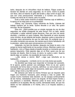 baño, después de mi infructífero ritual de belleza. Filippo acaba de
lavarse los dientes en unos segundos, es mi turno. Cierro la puerta
con llave, abro al máximo el grifo del lavabo y dejo correr el agua. Sé
que son unas precauciones insensatas y si tuviese una pizca de
lucidez me reiría de mí misma, pero no puedo.
Evito a toda costa mirarme al espejo mientras cojo el teléfono y
lo apoyo en la oreja para oír el contestador.
«Elena, soy Leonardo. Estoy volviendo de Sicilia. Libérate del
trabajo mañana por la tarde. Quiero llevarte a un sitio. No quiero
excusas. No las aceptaré».
Dios mío. ¿Será posible que un simple mensaje de voz de diez
segundos me exalte enseguida de esta forma? Por un lado, siento
curiosidad: a saber adónde quiere llevarme. Pero por otro me siento
aturdida, y también un poco molesta. Miro fijamente el vacío durante
unos minutos, de pie delante del lavabo; después vuelvo a escuchar el
mensaje, para cerciorarme de que he oído todo. Es evidente que sí,
me estoy contando una excusa, de manera que lo borro farfullando «Ni
lo pienses», sobre todo para convencerme a mí misma.
Indignada, me lavo los dientes, después me limpio la cara y me
pongo la crema reafirmante en los puntos críticos. Mientras vuelvo a la
habitación, miro a Filippo desde el pasillo durante un momento que me
parece larguísimo. Está ojeando algo en el iPad, quizá una de sus
revistas de diseño. Abro la boca, la cierro, la vuelvo a abrir. Querría
decirle algo; en cambio, me escabullo de nuevo al baño.
—¿No vienes a dormir, Bibi? —oigo que refunfuña en la
habitación.
—Voy enseguida —contesto con la voz más dulce que puedo.
He decidido que tengo que responder al mensaje de Leonardo.
Si lo ignoro, podría parecer una estrategia. Pero no es así: quiero
rechazarlo de forma clara y rotunda, definitiva. Le comunicaré con un
escueto SMS que puede dejar de buscarme, dado que, como sabe de
sobra, tengo novio y soy feliz con él.
Me esfuerzo por tener la misma firmeza que se requiere para
tragar una medicina necesaria, pero amarga a más no poder. Me
cuesta mucho mantener esta decisión, se me escapa continuamente
de las manos, resbaladiza como una anguila. Al final inspiro hondo y
me apresuro a escribirle. Mientras pulso la tecla envía siento un
escalofrío en la espalda. Me doy cuenta, demasiado tarde, de que mis
dedos no han obedecido a mi mente, sino a un impulso asesino y
visceral.
 