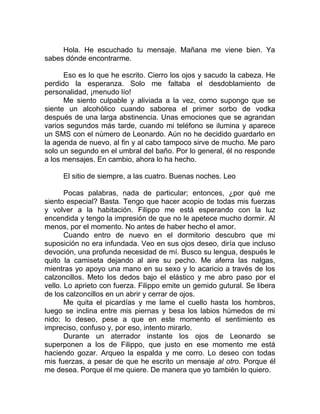 Hola. He escuchado tu mensaje. Mañana me viene bien. Ya
sabes dónde encontrarme.
Eso es lo que he escrito. Cierro los ojos y sacudo la cabeza. He
perdido la esperanza. Solo me faltaba el desdoblamiento de
personalidad, ¡menudo lío!
Me siento culpable y aliviada a la vez, como supongo que se
siente un alcohólico cuando saborea el primer sorbo de vodka
después de una larga abstinencia. Unas emociones que se agrandan
varios segundos más tarde, cuando mi teléfono se ilumina y aparece
un SMS con el número de Leonardo. Aún no he decidido guardarlo en
la agenda de nuevo, al fin y al cabo tampoco sirve de mucho. Me paro
solo un segundo en el umbral del baño. Por lo general, él no responde
a los mensajes. En cambio, ahora lo ha hecho.
El sitio de siempre, a las cuatro. Buenas noches. Leo
Pocas palabras, nada de particular; entonces, ¿por qué me
siento especial? Basta. Tengo que hacer acopio de todas mis fuerzas
y volver a la habitación. Filippo me está esperando con la luz
encendida y tengo la impresión de que no le apetece mucho dormir. Al
menos, por el momento. No antes de haber hecho el amor.
Cuando entro de nuevo en el dormitorio descubro que mi
suposición no era infundada. Veo en sus ojos deseo, diría que incluso
devoción, una profunda necesidad de mí. Busco su lengua, después le
quito la camiseta dejando al aire su pecho. Me aferra las nalgas,
mientras yo apoyo una mano en su sexo y lo acaricio a través de los
calzoncillos. Meto los dedos bajo el elástico y me abro paso por el
vello. Lo aprieto con fuerza. Filippo emite un gemido gutural. Se libera
de los calzoncillos en un abrir y cerrar de ojos.
Me quita el picardías y me lame el cuello hasta los hombros,
luego se inclina entre mis piernas y besa los labios húmedos de mi
nido; lo deseo, pese a que en este momento el sentimiento es
impreciso, confuso y, por eso, intento mirarlo.
Durante un aterrador instante los ojos de Leonardo se
superponen a los de Filippo, que justo en ese momento me está
haciendo gozar. Arqueo la espalda y me corro. Lo deseo con todas
mis fuerzas, a pesar de que he escrito un mensaje al otro. Porque él
me desea. Porque él me quiere. De manera que yo también lo quiero.
 