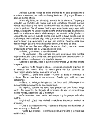 Así que cuando Filippo se echa encima de mí para penetrarme y
empieza a moverse, secundo su ritmo y lo abrazo. Soy suya. Al menos
aquí, al menos ahora.
Al día siguiente, en el trabajo sucede lo de siempre. Tengo que
soportar los gruñidos de Paola, que está enfadada conmigo porque
vamos retrasadas y me llama la atención cada vez que me chorrea un
poco la pintura. No sé cómo decirle que esta tarde tengo que salir
antes. Ni siquiera ha venido Martino para animar un poco el ambiente.
No lo he vuelto a ver desde el día en que me vio salir de la iglesia con
Leonardo. De vez en cuando pienso que quizá le haya dolido, que es
posible que me considere algo más que una simple amiga. Lamentaría
mucho tener que renunciar a él por ese motivo. Cuando está aquí
trabajo mejor, pasaría horas hablando con él, y no solo de arte.
Mientras escribo con diligencia en el diario, se me ocurre
preguntarle a Paola por él. Quizá ella sepa algo.
—Paola, ¿has vuelto a ver a Martino?
—¿Al jovencito? —Me escruta con una expresión casi mordaz
bajando hasta la punta de la nariz sus gafas de color verde ácido—. Si
tú no lo sabes… —dice con una sonrisita irónica.
Sacudo la cabeza, pese a que he comprendido ya adónde quiere
ir a parar.
—Vamos, no te hagas la idiota —prosigue, mojando el pincel en
el cuenco del rojo—. Ese no venía para ver los cuadros de
Caravaggio, desde luego, sino para verte a ti.
—Vamos…, ¡pero qué dices! —Cierro el diario y remuevo el
color—. Tiene que hacer un examen. Puede que esté en casa
estudiando.
—Elena, no te hagas la ingenua, por favor: está chiflado por ti —
me contesta remarcando su acento romano.
No replico, porque me temo que puede ser que Paola tenga
razón. De acuerdo, ha llegado el momento de dar el comunicado.
Inspiro hondo, adecuo la voz y me lanzo:
—En cualquier caso, quería decirte que hoy tengo que salir a las
cuatro.
—¿Cómo? ¿Qué has dicho? —exclama haciendo temblar el
andamio.
—Que a las cuatro me voy —contesto tratando de mantener un
tono sereno y profesional.
—Haz lo que quieras —se limita a decir, pero salta a la vista que
está irritada.
 